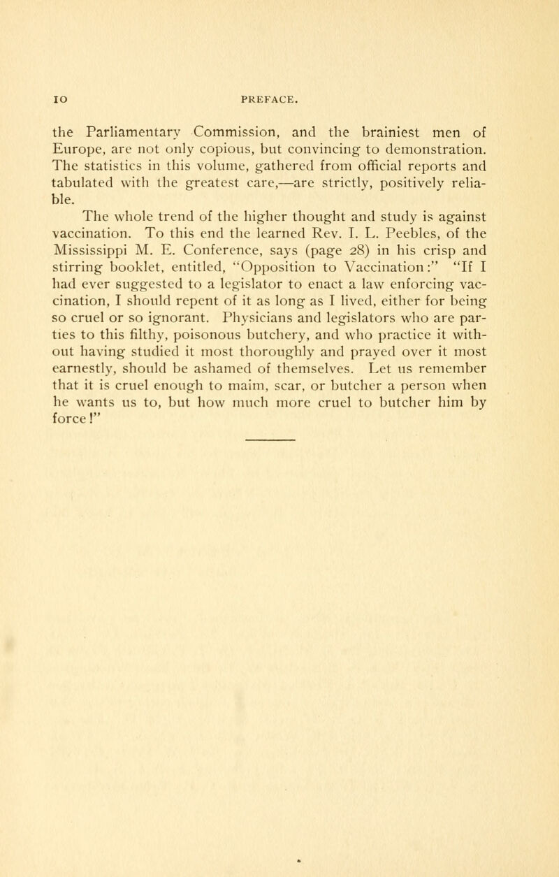 the Parliamentary Commission, and the brainiest men of Europe, are not only copious, but convincing to demonstration. The statistics in this volume, gathered from official reports and tabulated with the greatest care,—are strictlv, positively relia- ble. The whole trend of the higher thought and study is against vaccination. To this end the learned Rev. I. L. Peebles, of the Mississippi M. E. Conference, says (page 28) in his crisp and stirring booklet, entitled, Opposition to Vaccination: If I had ever suggested to a legislator to enact a law enforcing vac- cination, I should repent of it as long as I lived, either for being so cruel or so ignorant. Physicians and legislators who are par- ties to this filthy, poisonous butchery, and who practice it with- out having studied it most thoroughly and prayed over it most earnestly, should be ashamed of themselves. Let us remember that it is cruel enough to maim, scar, or butcher a person when he wants us to, but how much more cruel to butcher him by force!