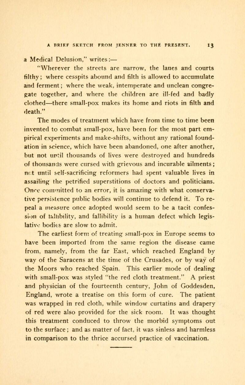 a Medical Delusion, writes:— Wherever the streets are narrow, the lanes and courts filthy; where cesspits abound and filth is allowed to accumulate and ferment; where the weak, intemperate and unclean congre- gate together, and where the children are ill-fed and badly clothed—there small-pox makes its home and riots in filth and death. The modes of treatment which have from time to time been invented to combat small-pox, have been for the most part em- pirical experiments and make-shifts, without any rational found- ation in science, which have been abandoned, one after another, but not until thousands of lives were destroyed and hundreds of thousands were cursed with grievous and incurable ailments; net until self-sacrificing reformers had spent valuable lives in assailing the petrified superstitions of doctors and politicians. Once committed to an error, it is amazing with what conserva- tive persistence public bodies will continue to defend it. To re- peal a measure once adopted would seem to be a tacit confes- sion of fallibility, and fallibility is a human defect which legis- lative bodies are slow to admit. The earliest form of treating small-pox in Europe seems to have been imported from the same region the disease came from, namely, from the far East, which reached England by way of the Saracens at the time of the Crusades, or by way of the Moors who reached Spain. This earlier mode of dealing with small-pox was styled the red cloth treatment. A priest and physician of the fourteenth century, John of Goddesden, England, wrote a treatise on this form of cure. The patient was wrapped in red cloth, while window curtatins and drapery of red were also provided for the sick room. It was thought this treatment conduced to throw the morbid symptoms out to the surface; and as matter of fact, it was sinless and harmless in comparison to the thrice accursed practice of vaccination.