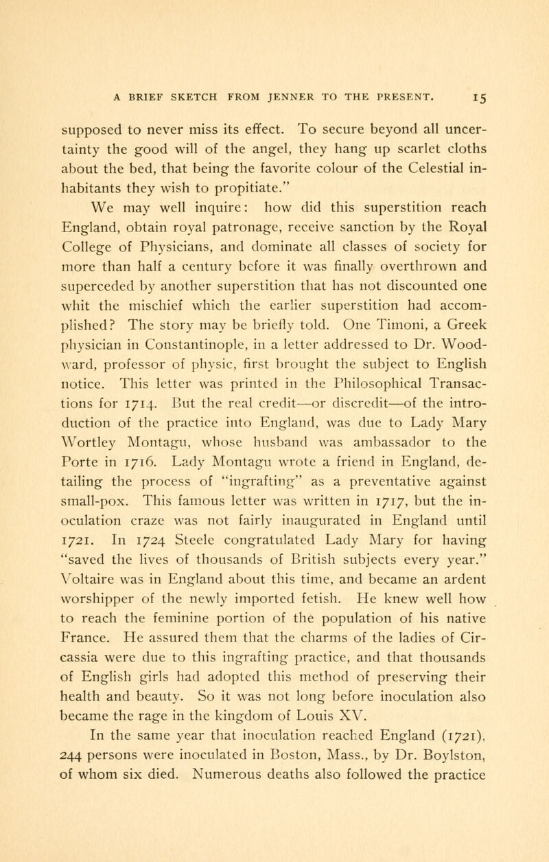 supposed to never miss its effect. To secure beyond all uncer- tainty the good will of the angel, they hang up scarlet cloths about the bed, that being the favorite colour of the Celestial in- habitants they wish to propitiate. We may well inquire: how did this superstition reach England, obtain royal patronage, receive sanction by the Royal College of Physicians, and dominate all classes of society for more than half a century before it was finally overthrown and superceded by another superstition that has not discounted one whit the mischief which the earlier superstition had accom- plished? The story may be briefly told. One Timoni, a Greek physician in Constantinople, in a letter addressed to Dr. Wood- ward, professor of physic, first brought the subject to English notice. This letter was printed in the Philosophical Transac- tions for 1714. But the real credit—or discredit—of the intro- duction of the practice into England, was due to Lady Mary Wortley Montagu, whose husband was ambassador to the Porte in 1716. Lady Montagu wrote a friend in England, de- tailing the process of ingrafting as a preventative against small-pox. This famous letter was written in 1717, but the in- oculation craze was not fairly inaugurated in England until 1721. In 1724 Steele congratulated Lady Mary for having saved the lives of thousands of British subjects every year. Voltaire was in England about this time, and became an ardent worshipper of the newly imported fetish. He knew well how to reach the feminine portion of the population of his native France. He assured them that the charms of the ladies of Cir- cassia were due to this ingrafting practice, and that thousands of English girls had adopted this method of preserving their health and beauty. So it was not long before inoculation also became the rage in the kingdom of Louis XV. In the same year that inoculation reached England (1721), 244 persons were inoculated in Boston, Mass., by Dr. Boylston, of whom six died. Numerous deaths also followed the practice