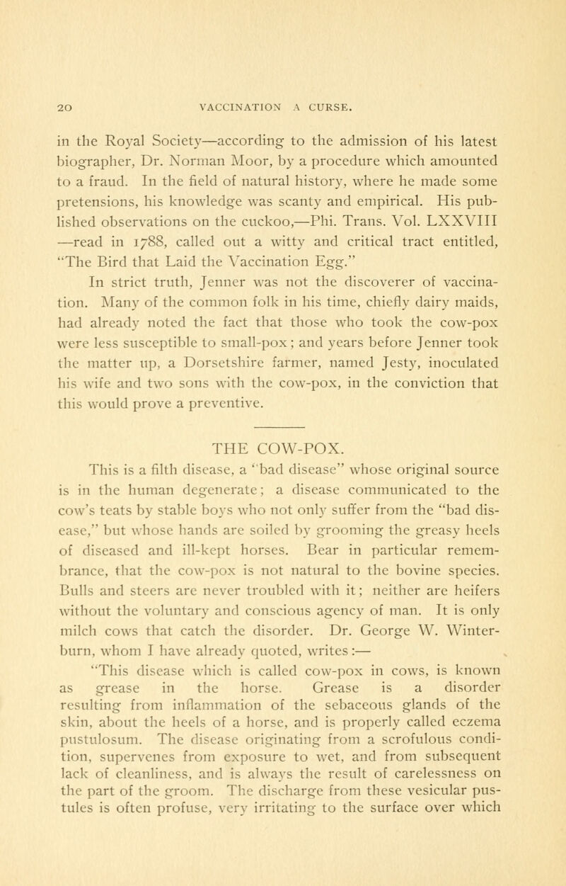 in the Royal Society—according to the admission of his latest biographer, Dr. Norman Moor, by a procedure which amounted to a fraud. In the field of natural history, where he made some pretensions, his knowledge was scanty and empirical. His pub- lished observations on the cuckoo,—Phi. Trans. Vol. LXXVIII —read in 1788, called out a witty and critical tract entitled, The Bird that Laid the Vaccination Egg. In strict truth, Jenner was not the discoverer of vaccina- tion. Many of the common folk in his time, chiefly dairy maids, had already noted the fact that those who took the cow-pox were less susceptible to small-pox; and years before Jenner took the matter up, a Dorsetshire farmer, named Jesty, inoculated his wife and two sons with the cow-pox, in the conviction that this would prove a preventive. THE COW-POX. This is a filth disease, a bad disease whose original source is in the human degenerate; a disease communicated to the cow's teats by stable boys who not only suffer from the bad dis- ease, but whose hands are soiled by grooming the greasy heels of diseased and ill-kept horses. Bear in particular remem- brance, that the cow-pox is not natural to the bovine species. Bulls and steers are never troubled with it; neither are heifers without the voluntary and conscious agency of man. It is only milch cows that catch the disorder. Dr. George W. Winter- burn, whom I have already quoted, writes :— This disease which is called cow-pox in cows, is known as grease in the horse. Grease is a disorder resulting from inflammation of the sebaceous glands of the skin, about the heels of a horse, and is properly called eczema pustulosum. The disease originating from a scrofulous condi- tion, supervenes from exposure to wet, and from subsequent lack of cleanliness, and is always the result of carelessness on the part of the groom. The discharge from these vesicular pus- tules is often profuse, very irritating to the surface over which