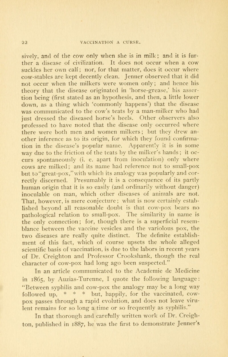 sively, and of the cow only when she is in milk; and it is fur- ther a disease of civilization. It does not occur when a cow suckles her own calf; nor, for that matter, does it occur where cow-stables are kept decently clean. Jenner observed that it did not occur when the milkers were women only; and hence his theory that the disease originated in 'horse-grease,' his asser- tion being (first stated as an hypothesis, and then, a little lower down, as a thing which 'commonly happens') that the disease was communicated to the cow's teats by a man-milker who had just dressed the diseased horse's heels. Other observers also professed to have noted that the disease only occurred where there were both men and women milkers; but they drew an- other inference as to its origin, for which they found confirma- tion in the disease's popular name. Apparently it is in some way due to the friction of the teats by the milker's hands; it oc- curs spontaneously (i. e. apart from inoculation) only where cows are milked; and its name had reference not to small-pox but to great-pox, with which its analogy was popularly and cor- rectly discerned. Presumably it is a consequence of its partly human origin that it is so easily (and ordinarily without danger) inoculable on man, which other diseases of animals are not. That, however, is mere conjecture; what is now certainly estab- lished beyond all reasonable doubt is that cow-pox bears no pathological relation to small-pox. The similarity in name is the only connection; for, though there is a superficial resem- blance between the vaccine vesicles and the variolous pox, the two diseases are really quite distinct. The definite establish- ment of this fact, which of course upsets the whole alleged scientific basis of vaccination, is due to the labors in recent years of Dr. Creighton and Professor Crookshank, though the real character of cow-pox had long ago been suspected. In an article communicated to the Academie de Medicine in 1865, by Auzias-Turenne, I quote the following language: Between syphilis and cow-pox the analogy may be a long way followed up, * * * but, happily, for the vaccinated, cow- pox passes through a rapid evolution, and does not leave viru- lent remains for so long a time or so frequently as syphilis. In that thorough and carefully written work of Dr. Creigh- ton, published in 1887, he was the first to demonstrate Jenner's