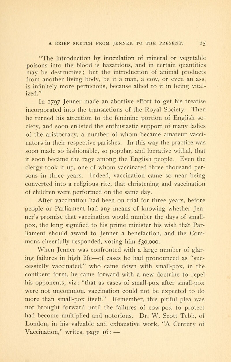 The introduction by inoculation of mineral or vegetable poisons into the blood is hazardous, and in certain quantities may be destructive; but the introduction of animal products from another living body, be it a man, a cow, or even an ass. is infinitely more pernicious, because allied to it in being vital- ized. In 1797 Jenner made an abortive effort to get his treatise incorporated into the transactions of the Royal Society. Then he turned his attention to the feminine portion of English so- ciety, and soon enlisted the enthusiastic support of many ladies of the aristocracy, a number of whom became amateur vacci- nators in their respective parishes. In this way the practice was soon made so fashionable, so popular, and lucrative withal, that it soon became the rage among the English people. Even the clergy took it up, one of whom vaccinated three thousand per- sons in three years. Indeed, vaccination came so near being converted into a religious rite, that christening and vaccination of children were performed on the same day. After vaccination had been on trial for three years, before people or Parliament had any means of knowing whether Jen- ner's promise that vaccination would number the days of small- pox, the king signified to his prime minister his wish that Par- liament should award to Jenner a benefaction, and the Com- mons cheerfully responded, voting him £30,000. When Jenner was confronted with a large number of glar- ing failures in high life—of cases he had pronounced as suc- cessfully vaccinated, who came down with small-pox, in the confluent form, he came forward with a new doctrine to repel his opponents, viz: that as cases of small-pox after small-pox were not uncommon, vaccination could not be expected to do more than small-pox itself. Remember, this pitiful plea was not brought forward until the failures of cow-pox to protect had become multiplied and notorious. Dr. W. Scott Tebb, of London, in his valuable and exhaustive work, A Century of Vaccination, writes, page 16: —