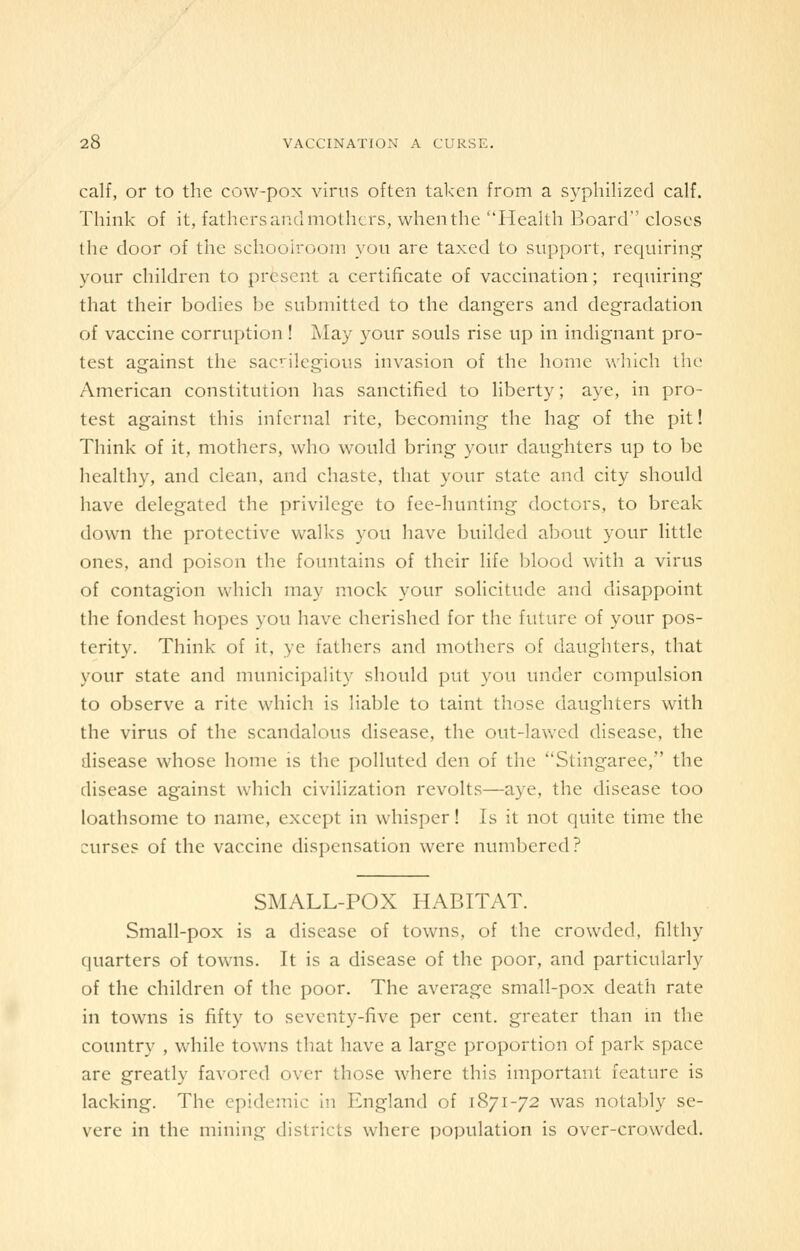 calf, or to the cow-pox virus often taken from a syphilizecl calf. Think of it, fathers and mothers, when the Health Board closes the door of the schoolroom yon are taxed to support, requiring your children to present a certificate of vaccination; requiring that their bodies be submitted to the dangers and degradation of vaccine corruption ! May your souls rise up in indignant pro- test against the sacrilegious invasion of the home which the American constitution has sanctified to liberty; aye, in pro- test against this infernal rite, becoming the hag of the pit! Think of it, mothers, who would bring your daughters up to be healthy, and clean, and chaste, that your state and city should have delegated the privilege to fee-hunting doctors, to break down the protective walks you have builded about your little ones, and poison the fountains of their life blood with a virus of contagion which may mock your solicitude and disappoint the fondest hopes you have cherished for the future of your pos- terity. Think of it, ye fathers and mothers of daughters, that your state and municipality should put you under compulsion to observe a rite which is liable to taint those daughters with the virus of the scandalous disease, the out-lawed disease, the disease whose home is the polluted den of the Stingaree, the disease against which civilization revolts—aye, the disease too loathsome to name, except in whisper! Is it not quite time the curses of the vaccine dispensation were numbered? SMALL-POX HABITAT. Small-pox is a disease of towns, of the crowded, filthy quarters of towns. It is a disease of the poor, and particularly of the children of the poor. The average small-pox death rate in towns is fifty to seventy-five per cent, greater than in the country , while towns that have a large proportion of park space are greatly favored over those where this important feature is lacking. The epidemic in England of 1871-72 was notably se- vere in the mining districts where population is over-crowded.