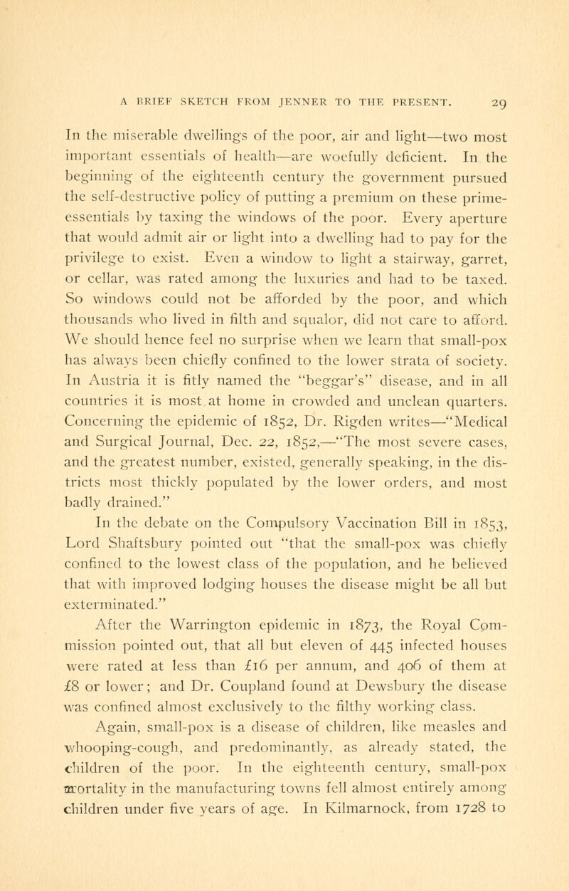 In the miserable dwellings of the poor, air and light—two most important essentials of health—are woefully deficient. In the beginning of the eighteenth century the government pursued the self-destructive policy of putting a premium on these prime- essentials by taxing the windows of the poor. Every aperture that would admit air or light into a dwelling had to pay for the privilege to exist. Even a window to light a stairway, garret, or cellar, was rated among the luxuries and had to be taxed. So windows could not be afforded by the poor, and which thousands who lived in filth and squalor, did not care to afford. We should hence feel no surprise when we learn that small-pox has always been chiefly confined to the lower strata of society. In Austria it is fitly named the beggar's disease, and in all countries it is most at home in crowded and unclean quarters. Concerning the epidemic of 1852, Dr. Rigden writes—Medical and Surgical Journal, Dec. 22, 1852,—The most severe cases, and the greatest number, existed, generally speaking, in the dis- tricts most thickly populated by the lower orders, and most badly drained. In the debate on the Compulsory Vaccination Bill in 1853, Lord Shaftsbury pointed out that the small-pox was chiefly confined to the lowest class of the population, and he believed that with improved lodging houses the disease might be all but exterminated. After the Warrington epidemic in 1873, the Royal Com- mission pointed out, that all but eleven of 445 infected houses were rated at less than £16 per annum, and 406 of them at £8 or lower; and Dr. Coupland found at Dewsbury the disease was confined almost exclusively to the filthy working class. Again, small-pox is a disease of children, like measles and whooping-cough, and predominantly, as already stated, the children of the poor. In the eighteenth century, small-pox mrortality in the manufacturing towns fell almost entirely among children under five years of age. In Kilmarnock, from 1728 to