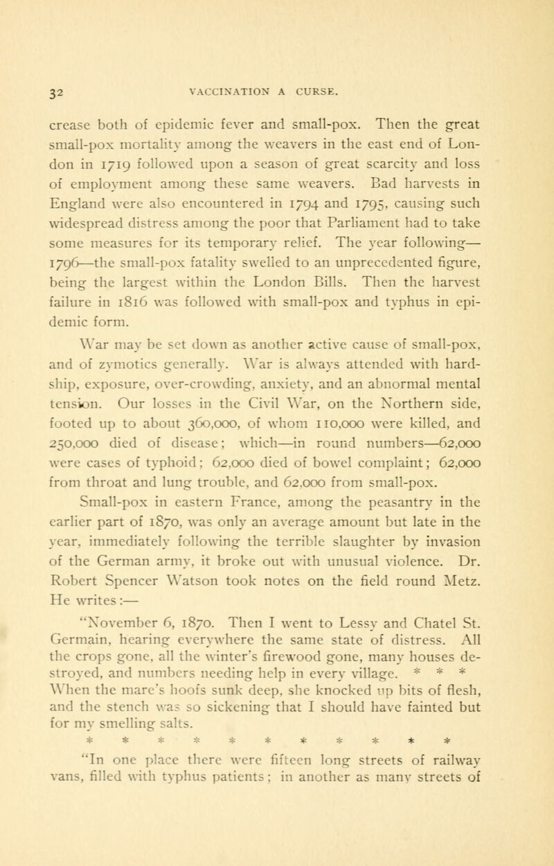 crease both of epidemic fever and small-pox. Then the great small-pox mortality among the weavers in the east end of Lon- don in 1719 followed upon a season of great scarcity and loss of employment among these same weavers. Bad harvests in England were also encountered in 1794 and 1795, causing such widespread distress among the poor that Parliament had to take some measures for its temporary relief. The year following— 179(3—the small-pox fatality swelled to an unprecedented figure, being the largest within the London Bills. Then the harvest failure in 1816 was followed with small-pox and typhus in epi- demic form. War may be set down as another active cause of small-pox, and of zymotics generally. War is always attended with hard- ship, exposure, over-crowding, anxiety, and an abnormal mental tension. Our losses in the Civil War, on the Northern side, footed up to about 360,000, of whom 110,000 were killed, and 250,000 died of disease: which—in round numbers—62,000 were cases of typhoid; 62,000 died of bowel complaint; 62,000 from throat and lung trouble, and 62,000 from small-pox. Small-pox in eastern France, among the peasantry in the earlier part of 1S70, was only an average amount but late in the year, immediately following the terrible slaughter by invasion of the German army, it broke out with unusual violence. Dr. Robert Spencer Watson took notes on the field round Metz. He writes:— November 6, 1870. Then I went to Lessy and Chatel St. Germain, hearing everywhere the same state of distress. All the crops gone, all the winter's firewood gone, many houses de- stroyed, and numbers needing help in every village. * * * When the mare's hoofs sunk deep, she knocked up bits of flesh, and the stench was so sickening that I should have fainted but for my smelling salts. * - * -.- * * * * * * * In one place there were fifteen long streets of railway vans, filled with typhus patients; in another as manv streets of