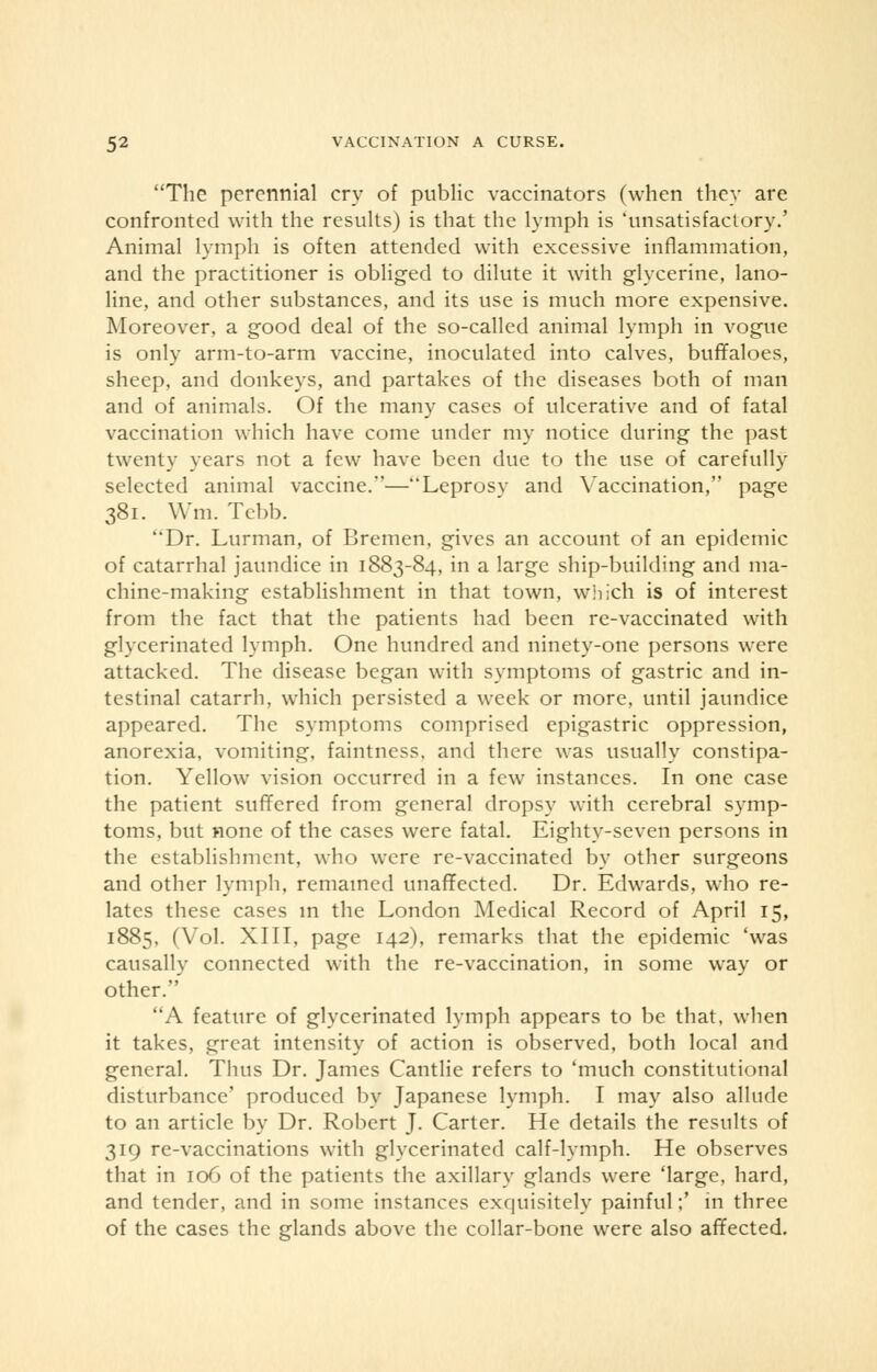 The perennial cry of public vaccinators (when they are confronted with the results) is that the lymph is 'unsatisfactory.' Animal lymph is often attended with excessive inflammation, and the practitioner is obliged to dilute it with glycerine, lano- line, and other substances, and its use is much more expensive. Moreover, a good deal of the so-called animal lymph in vogue is only arm-to-arm vaccine, inoculated into calves, buffaloes, sheep, and donkeys, and partakes of the diseases both of man and of animals. Of the many cases of ulcerative and of fatal vaccination which have come under my notice during the past twenty years not a few have been due to the use of carefully selected animal vaccine.—Leprosv and Vaccination, page 381. Wm. Tebb. Dr. Lurman, of Bremen, gives an account of an epidemic of catarrhal jaundice in 1883-84, in a large ship-building and ma- chine-making establishment in that town, which is of interest from the fact that the patients had been re-vaccinated with glycerinated lymph. One hundred and ninety-one persons were attacked. The disease began with symptoms of gastric and in- testinal catarrh, which persisted a week or more, until jaundice appeared. The symptoms comprised epigastric oppression, anorexia, vomiting, faintness. and there was usually constipa- tion. Yellow vision occurred in a few instances. In one case the patient suffered from general dropsy with cerebral symp- toms, but none of the cases were fatal. Eighty-seven persons in the establishment, who were re-vaccinated by other surgeons and other lymph, remained unaffected. Dr. Edwards, who re- lates these cases in the London Medical Record of April 15, 1885. (Vol. XIII, page 142), remarks that the epidemic 'was causally connected with the re-vaccination, in some way or other. A feature of glycerinated lymph appears to be that, when it takes, great intensity of action is observed, both local and general. Thus Dr. James Cantlie refers to 'much constitutional disturbance' produced by Japanese lymph. I may also allude to an article by Dr. Robert J. Carter. He details the results of 319 re-vaccinations with glycerinated calf-lymph. He observes that in 106 of the patients the axillary glands were 'large, hard, and tender, and in some instances exquisitely painful;' in three of the cases the glands above the collar-bone were also affected.