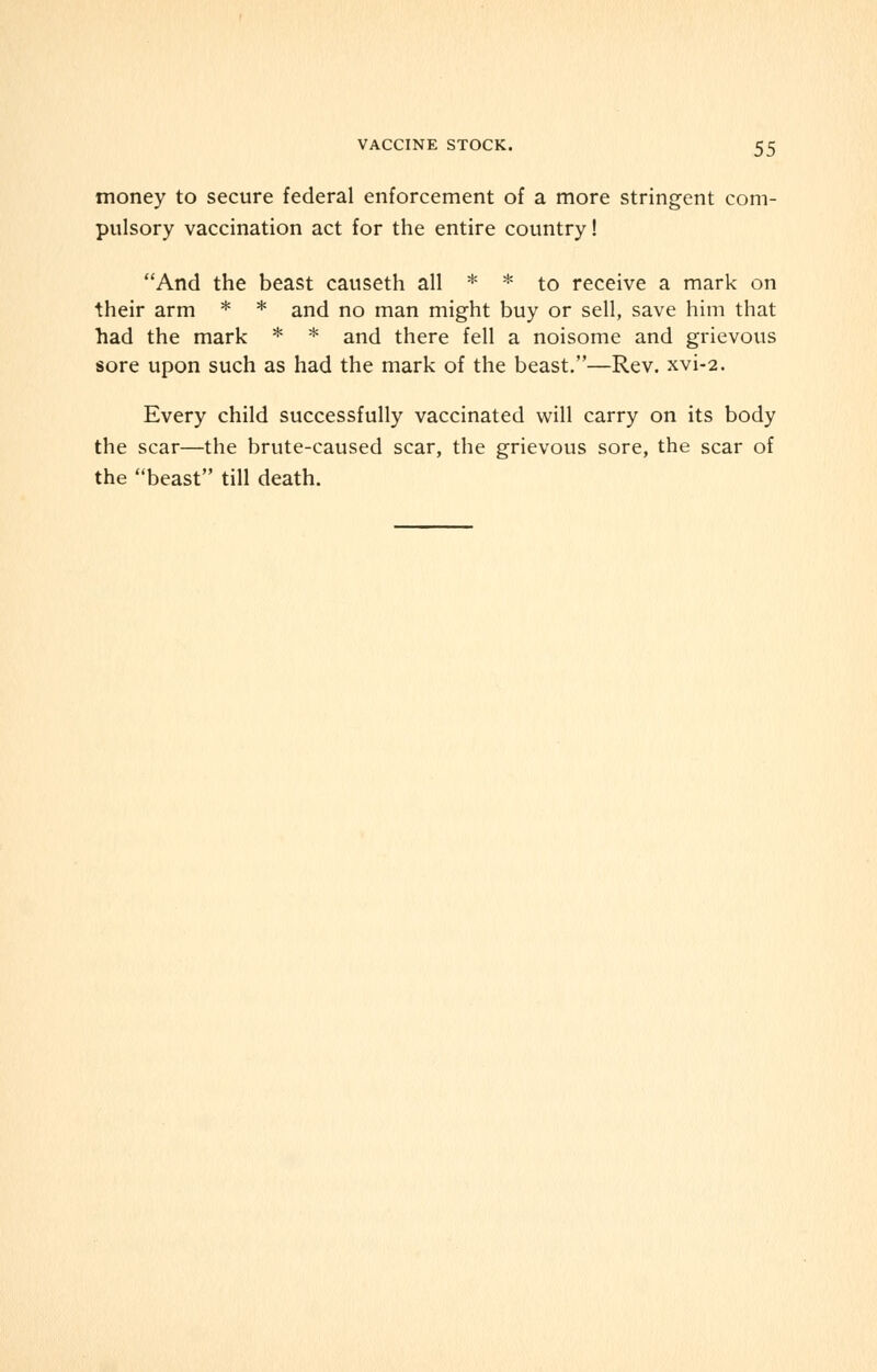 money to secure federal enforcement of a more stringent com- pulsory vaccination act for the entire country! And the beast causeth all * * to receive a mark on their arm * * and no man might buy or sell, save him that had the mark * * and there fell a noisome and grievous sore upon such as had the mark of the beast.—Rev. xvi-2. Every child successfully vaccinated will carry on its body the scar—the brute-caused scar, the grievous sore, the scar of the beast till death.