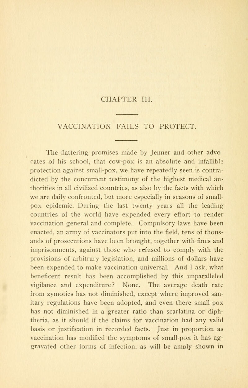 CHAPTER III. VACCINATION FAILS TO PROTECT. The flattering promises made by Jenner and other advo cates of his school, that cow-pox is an absolute and infallible protection against small-pox, we have repeatedly seen is contra- dicted by the concurrent testimony of the highest medical au- thorities in all civilized countries, as also by the facts with which we are daily confronted, but more especially in seasons of small- pox epidemic. During the last twenty years all the leading countries of the world have expended every effort to render vaccination general and complete. Compulsory laws have been enacted, an army of vaccinators put into the field, tens of thous- ands of prosecutions have been brought, together with fines and imprisonments, against those who refused to comply with the provisions of arbitrary legislation, and millions of dollars have been expended to make vaccination universal. And I ask, what beneficent result has been accomplished by this unparalleled vigilance and expenditure? None. The average death rate from zymotics has not diminished, except where improved san- itary regulations have been adopted, and even there small-pox has not diminished in a greater ratio than scarlatina or diph- theria, as it should if the claims for vaccination had any valid basis or justification in recorded facts. Just in proportion as vaccination has modified the symptoms of small-pox it has ag- gravated other forms of infection, as will be amply shown in