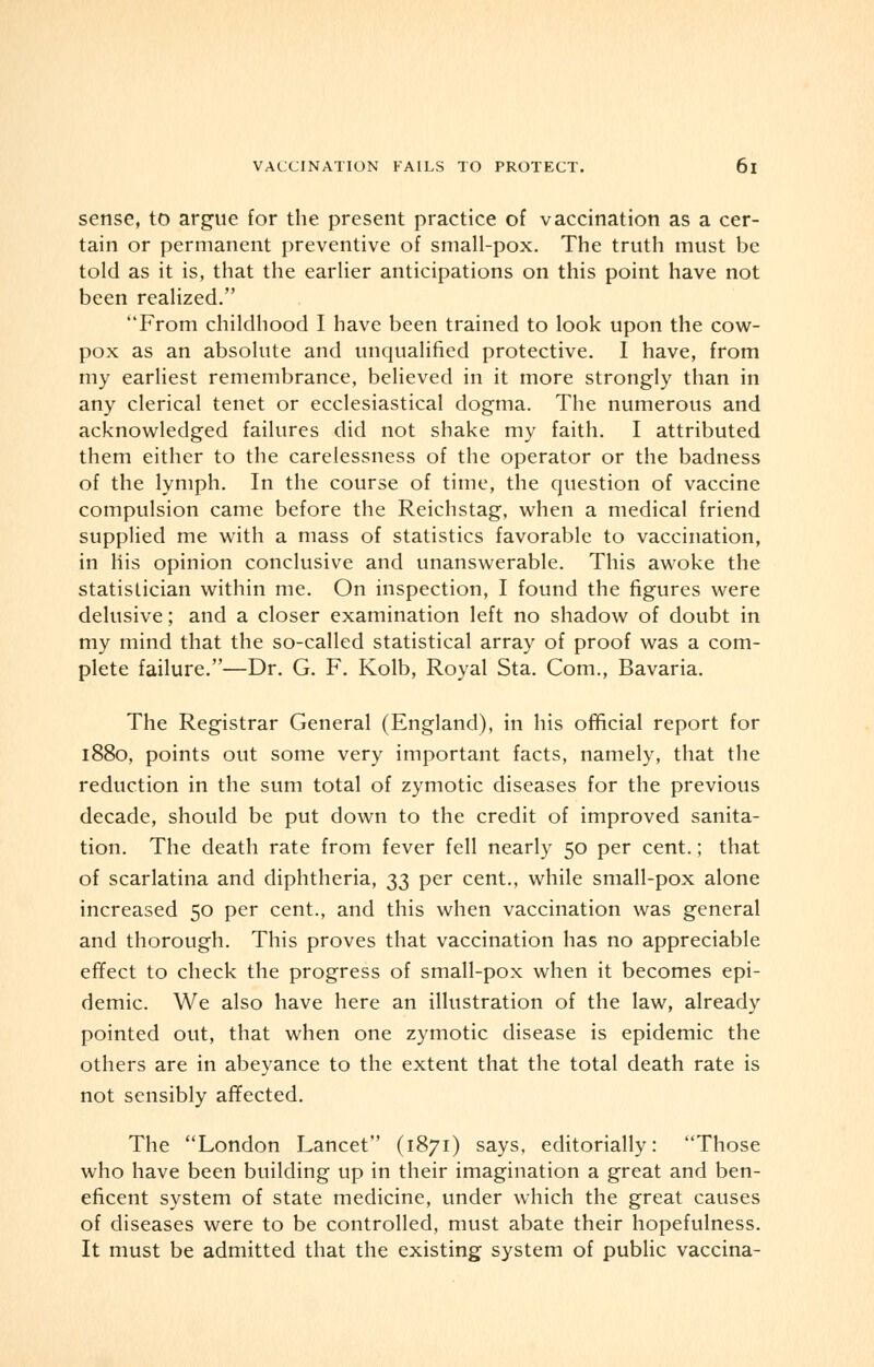 sense, to argue for the present practice of vaccination as a cer- tain or permanent preventive of small-pox. The truth must be told as it is, that the earlier anticipations on this point have not been realized. From childhood I have been trained to look upon the cow- pox as an absolute and unqualified protective. I have, from my earliest remembrance, believed in it more strongly than in any clerical tenet or ecclesiastical dogma. The numerous and acknowledged failures did not shake my faith. I attributed them either to the carelessness of the operator or the badness of the lymph. In the course of time, the question of vaccine compulsion came before the Reichstag, when a medical friend supplied me with a mass of statistics favorable to vaccination, in His opinion conclusive and unanswerable. This awoke the statistician within me. On inspection, I found the figures were delusive; and a closer examination left no shadow of doubt in my mind that the so-called statistical array of proof was a com- plete failure.—Dr. G. F. Kolb, Royal Sta. Com., Bavaria. The Registrar General (England), in his official report for 1880, points out some very important facts, namely, that the reduction in the sum total of zymotic diseases for the previous decade, should be put down to the credit of improved sanita- tion. The death rate from fever fell nearly 50 per cent.; that of scarlatina and diphtheria, 33 per cent., while small-pox alone increased 50 per cent., and this when vaccination was general and thorough. This proves that vaccination has no appreciable effect to check the progress of small-pox when it becomes epi- demic. We also have here an illustration of the law, already pointed out, that when one zymotic disease is epidemic the others are in abeyance to the extent that the total death rate is not sensibly affected. The London Lancet (1871) says, editorially: Those who have been building up in their imagination a great and ben- eficent system of state medicine, under which the great causes of diseases were to be controlled, must abate their hopefulness. It must be admitted that the existing system of public vaccina-