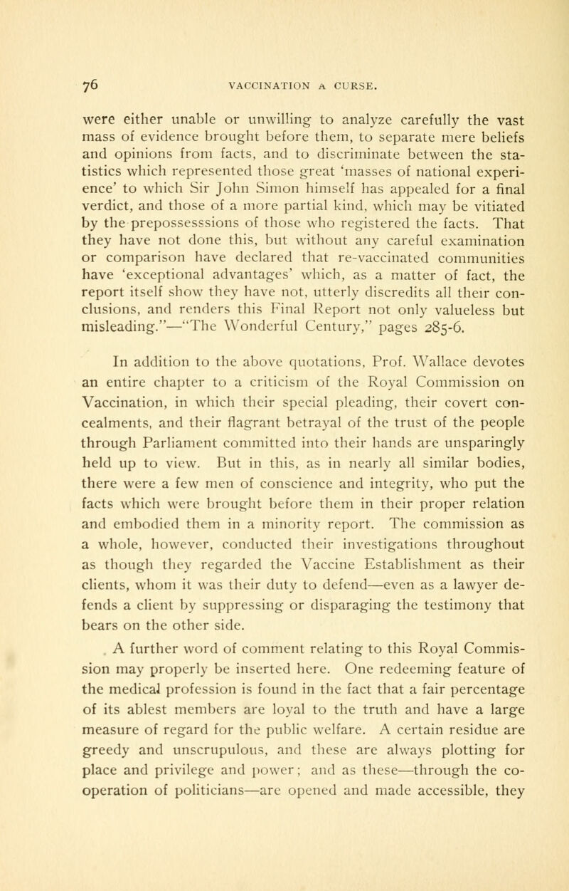 were either unable or unwilling to analyze carefully the vast mass of evidence brought before them, to separate mere beliefs and opinions from facts, and to discriminate between the sta- tistics which represented those great 'masses of national experi- ence' to which Sir John Simon himself has appealed for a final verdict, and those of a more partial kind, which may be vitiated by the prepossesssions of those who registered the facts. That they have not done this, but without any careful examination or comparison have declared that re-vaccinated communities have 'exceptional advantages' which, as a matter of fact, the report itself show they have not, utterly discredits all their con- clusions, and renders this Final Report not only valueless but misleading.—The Wonderful Century, pages 285-6. In addition to the above quotations, Prof. Wallace devotes an entire chapter to a criticism of the Royal Commission on Vaccination, in which their special pleading, their covert con- cealments, and their flagrant betrayal of the trust of the people through Parliament committed into their hands are unsparingly held up to view. But in this, as in nearly all similar bodies, there were a few men of conscience and integrity, who put the facts which were brought before them in their proper relation and embodied them in a minority report. The commission as a whole, however, conducted their investigations throughout as though they regarded the Vaccine Establishment as their clients, whom it was their duty to defend—even as a lawyer de- fends a client by suppressing or disparaging the testimony that bears on the other side. A further word of comment relating to this Royal Commis- sion may properly be inserted here. One redeeming feature of the medical profession is found in the fact that a fair percentage of its ablest members are loyal to the truth and have a large measure of regard for the public welfare. A certain residue are greedy and unscrupulous, and these are always plotting for place and privilege and power; and as these—through the co- operation of politicians—are opened and made accessible, they