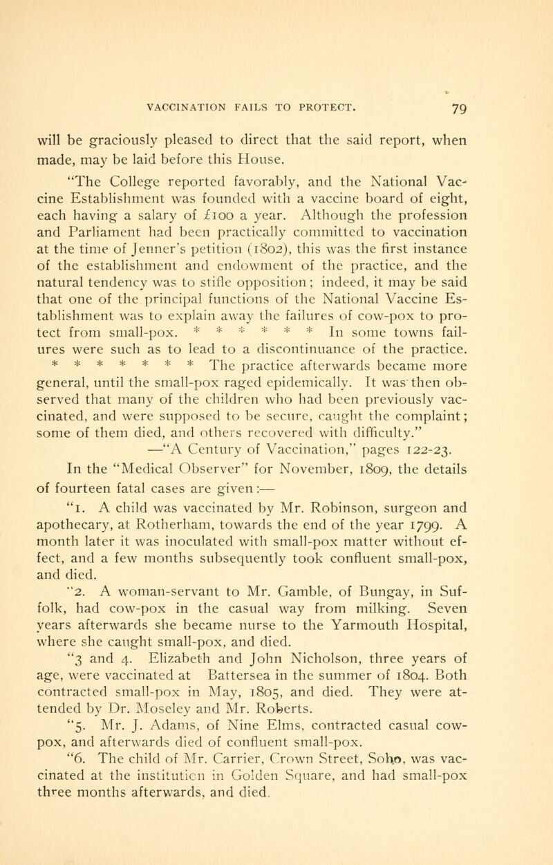 will be graciously pleased to direct that the said report, when made, may be laid before this House. The College reported favorably, and the National Vac- cine Establishment was founded with a vaccine board of eight, each having a salary of £100 a year. Although the profession and Parliament had been practically committed to vaccination at the time of Jenner's petition (1802), this was the first instance of the establishment and endowment of the practice, and the natural tendency was to stifle opposition; indeed, it may be said that one of the principal functions of the National Vaccine Es- tablishment was to explain away the failures of cow-pox to pro- tect from small-pox. * * * * * * In some towns fail- ures were such as to lead to a discontinuance of the practice. ******* The practice afterwards became more general, until the small-pox raged epidemically. It was'then ob- served that many of the children who had been previously vac- cinated, and were supposed to be secure, caught the complaint; some of them died, and others recovered with difficulty. —A Century of Vaccination, pages 122-23. In the Medical Observer for November, 1809, the details of fourteen fatal cases are given:— 1. A child was vaccinated by Mr. Robinson, surgeon and apothecary, at Rotherham, towards the end of the year 1799. A month later it was inoculated with small-pox matter without ef- fect, and a few months subsequently took confluent small-pox, and died. 2. A woman-servant to Mr. Gamble, of Bungay, in Suf- folk, had cow-pox in the casual way from milking. Seven years afterwards she became nurse to the Yarmouth Hospital, where she caught small-pox, and died. 3 and 4. Elizabeth and John Nicholson, three years of age, were vaccinated at Battersea in the summer of 1804. Both contracted small-pox in May, 1805, and died. They were at- tended by Dr. Moseley and Mr. Roberts. 5. Mr. J. Adams, of Nine Elms, contracted casual cow- pox, and afterwards died of confluent small-pox. 6. The child of Mr. Carrier, Crown Street, Soh.o, was vac- cinated at the institution in Golden Square, and had small-pox three months afterwards, and died.