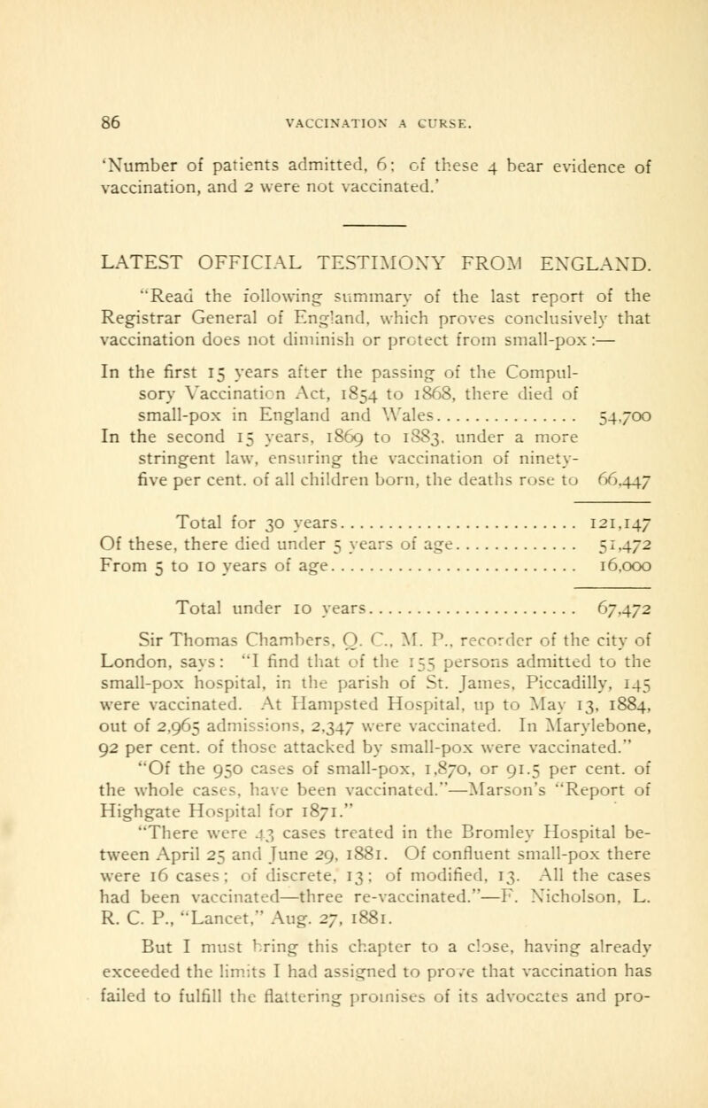 * Number of patients admitted, 6: of these 4 bear evidence of vaccination, and 2 were not vaccinated.' LATEST OFFICIAL TESTIMONY FROM ENGLAND. Read the following- summary of the last report of the Registrar General of England, which proves conclusively that vaccination does not diminish or protect from small-pox:— In the first 15 years after the passing of the Compul- sory Vaccination Act, 1854 to 1868, there died of small-pox in England and Wales 54./0O In the second 15 years. 1869 to 1S83. under a more stringent law, ensuring the vaccination of ninety- five per cent, of all children born, the deaths rose to 66.447 Total for 30 years 121.147 Of these, there died under 5 years of age 5I472 From 5 to 10 years of age 16,000 Total under 10 years 67.472 Sir Thomas Chambers. Q. C. M. P.. recorder of the city of London, says: I find that of the 155 persons admitted to the small-pox hospital, in the parish of St. James, Piccadilly. 145 were vaccinated. At Hampsted Hospital, up to May 13, 1884, out of 2,965 admissions, 2.347 were vaccinated. In Marylebone, 92 per cent, of those attacked by small-pox were vaccinated. ''Of the 950 cases of small-pox, 1,870, or 91.5 per cent, of the whole cases, have been vaccinated.—Marson's Report of Highgate Hospital for 1871. There were 43 cases treated in the Bromley Hospital be- tween April 25 and June 29, 1881. Of confluent small-pox there were 16 cases; of discrete. 13; of modified, 13. All the cases had been vaccinated—three re-vaccinated.—F. Nicholson. L. R. C. P., Lancet. Aug. 2j, 1881. But I must bring this chapter to a close, having already exceeded the limits I had assigned to pro/e that vaccination has failed to fulfill the flattering promises of its advocates and pro-