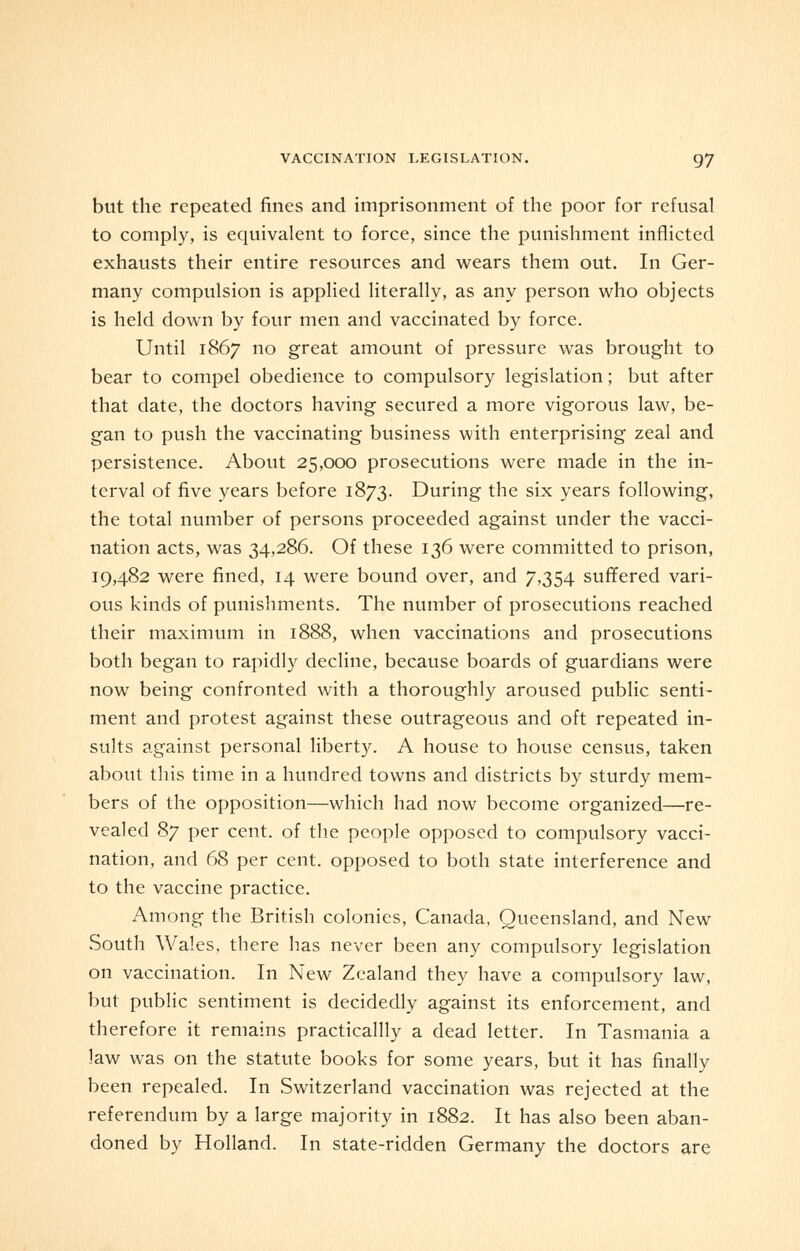 but the repeated fines and imprisonment of the poor for refusal to comply, is equivalent to force, since the punishment inflicted exhausts their entire resources and wears them out. In Ger- many compulsion is applied literally, as any person who objects is held down by four men and vaccinated by force. Until 1867 no great amount of pressure was brought to bear to compel obedience to compulsory legislation; but after that date, the doctors having secured a more vigorous law, be- gan to push the vaccinating business with enterprising zeal and persistence. About 25,000 prosecutions were made in the in- terval of five years before 1873. During the six years following, the total number of persons proceeded against under the vacci- nation acts, was 34,286. Of these 136 were committed to prison, 19,482 were fined, 14 were bound over, and 7,354 suffered vari- ous kinds of punishments. The number of prosecutions reached their maximum in 1888, when vaccinations and prosecutions both began to rapidly decline, because boards of guardians were now being confronted with a thoroughly aroused public senti- ment and protest against these outrageous and oft repeated in- sults against personal liberty. A house to house census, taken about this time in a hundred towns and districts by sturdy mem- bers of the opposition—which had now become organized—re- vealed 87 per cent, of the people opposed to compulsory vacci- nation, and 68 per cent, opposed to both state interference and to the vaccine practice. Among the British colonies, Canada, Queensland, and New South Wales, there has never been any compulsory legislation on vaccination. In New Zealand they have a compulsory law, but public sentiment is decidedly against its enforcement, and therefore it remains practicallly a dead letter. In Tasmania a law was on the statute books for some years, but it has finally been repealed. In Switzerland vaccination was rejected at the referendum by a large majority in 1882. It has also been aban- doned by Holland. In state-ridden Germany the doctors are