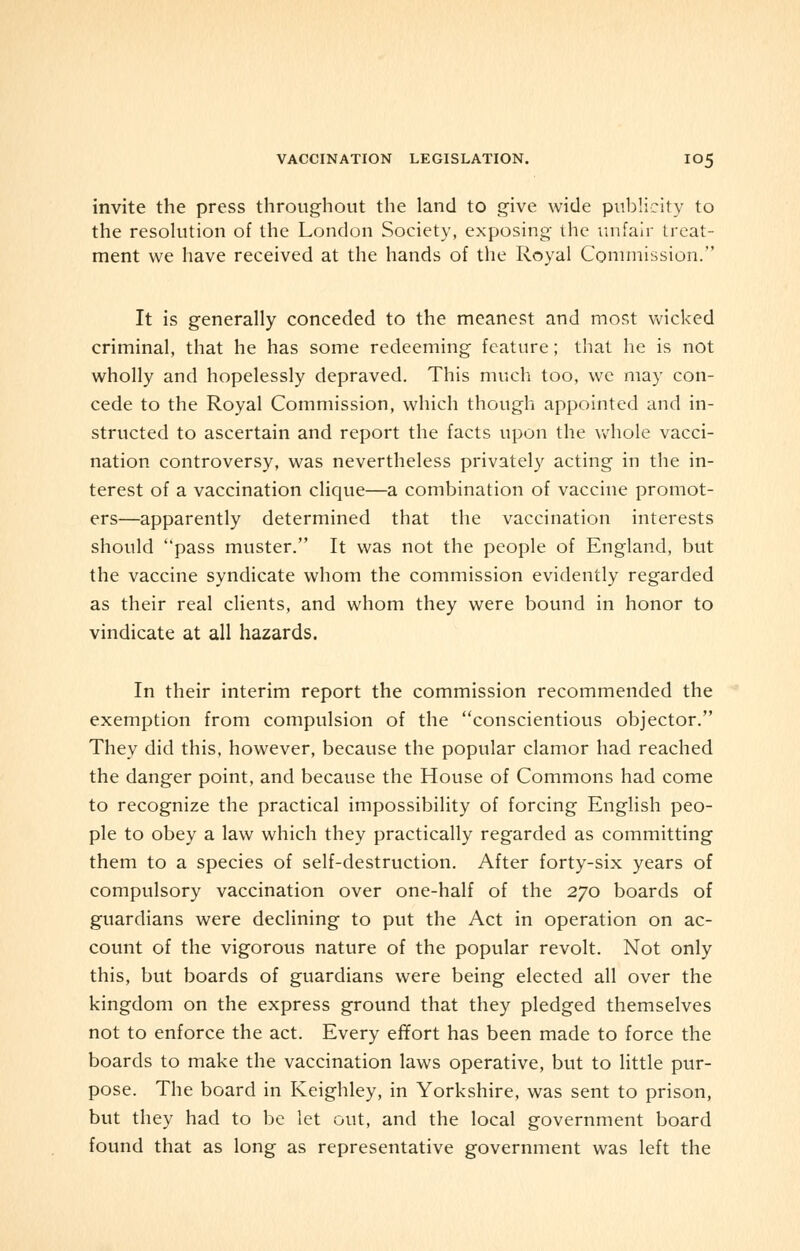 invite the press throughout the land to give wide publicity to the resolution of the London Society, exposing the unfair treat- ment we have received at the hands of the Royal Commission. It is generally conceded to the meanest and most wicked criminal, that he has some redeeming feature; that he is not wholly and hopelessly depraved. This much too, we may con- cede to the Royal Commission, which though appointed and in- structed to ascertain and report the facts upon the whole vacci- nation controversy, was nevertheless privately acting in the in- terest of a vaccination clique—a combination of vaccine promot- ers—apparently determined that the vaccination interests should pass muster. It was not the people of England, but the vaccine syndicate whom the commission evidently regarded as their real clients, and whom they were bound in honor to vindicate at all hazards. In their interim report the commission recommended the exemption from compulsion of the conscientious objector. They did this, however, because the popular clamor had reached the danger point, and because the House of Commons had come to recognize the practical impossibility of forcing English peo- ple to obey a law which they practically regarded as committing them to a species of self-destruction. After forty-six years of compulsory vaccination over one-half of the 270 boards of guardians were declining to put the Act in operation on ac- count of the vigorous nature of the popular revolt. Not only this, but boards of guardians were being elected all over the kingdom on the express ground that they pledged themselves not to enforce the act. Every effort has been made to force the boards to make the vaccination laws operative, but to little pur- pose. The board in Keighley, in Yorkshire, was sent to prison, but they had to be let out, and the local government board found that as long as representative government was left the