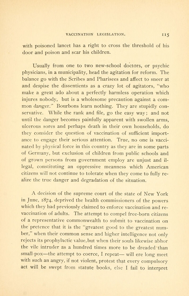 with poisoned lancet has a right to cross the threshold of his door and poison and scar his children. Usually from one to two new-school doctors, or psychic physicians, in a municipality, head the agitation for reform. The balance go with the Scribes and Pharisees and affect to sneer at and despise the dissentients as a crazy lot of agitators, who make a great ado about a perfectly harmless operation which injures nobody, but is a wholesome precaution against a com- mon danger. Bourbons learn nothing. They are stupidly con- servative. While the rank and file, go the easy way; and not until the danger becomes painfully apparent with swollen arms, ulcerous sores and perhaps death in their own households, do they consider the question of vaccination of sufficient import- ance to engage their serious attention. True, no one is vacci- nated by physical force in this country as they are in some parts of Germany, but exclusion of children from public schools and of grown persons from government employ are unjust and il- legal, constituting an oppressive meanness which American citizens will not continue to tolerate when they come to fully re- alize the true danger and degradation of the situation. A decision of the supreme court of the state of New York in June, 1874, deprived the health commissioners of the powers which they had previously claimed to enforce vaccination and re- vaccination of adults. The attempt to compel free-born citizens of a representative commonwealth to submit to vaccination on the pretence that it is the greatest good to the greatest num- ber, when their common sense and higher intelligence not only rejects its prophylactic value,but when their souls likewise abhor the vile intruder as a hundred times more to be dreaded'than small-pox—the attempt to coerce, I repeat— will ere long meet with such an angry, if not violent, protest that every compulsory act will be swept from statute books, else I fail to interpret