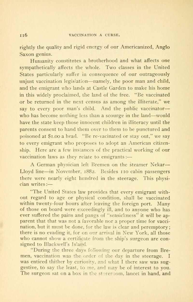 rightly the quality and rigid energy of our Americanized, Anglo Saxon genius. Humanity constitutes a brotherhood and what affects one sympathetically affects the whole. Two classes in the United States particularly suffer in consequence of our outrageously unjust vaccination legislation—namely, the poor man and child, and the emigrant who lands at Castle Garden to make his home in this widely proclaimed, the land of the free. Be vaccinated or be returned in the next census as among the illiterate, we say to every poor man's child. And the public vaccinator— who has become nothing less than a scourge in the land—would have the state keep those innocent children in illiteracy until the parents consent to hand them over to them to be punctured and poisoned at $1.00 a head. Be re-vacinated or stay out, we say to every emigrant who proposes to adopt an American citizen- ship. Here are a few instances of the practical working of our vaccination laws as they relate to emigrants :— A German physician left Bremen on the steamer Nekar— Lloyd line—in November, 1882. Besides no cabin passengers there were nearly eight hundred in the steerage. This physi- cian writes:— The United States law provides that every emigrant with- out regard to age or physical condition, shall be vaccinated within twenty-four hours after leaving the foreign port. Many of those on board were exceedingly ill, and to anyone who has ever suffered the pains and pangs of seasickness it will be ap- parent that that was not a favorable nor a proper time for vacci- nation, but it must be done, for the law is clear and peremptory; there is no evading it, for on our arrival in Xew York, all those who cannot show a certificate from the ship's surgeon are con- signed to Blackwell's Is'and. During the three days following our departure from Bre- men, vaccination was the order of the day in the steerage. I was enticed thither by curiosity, and what I there saw was sug- gestive, to say the least, to me. and may be of interest to you. The surgeon sat on a box in the storeroom, lancet in hand, and