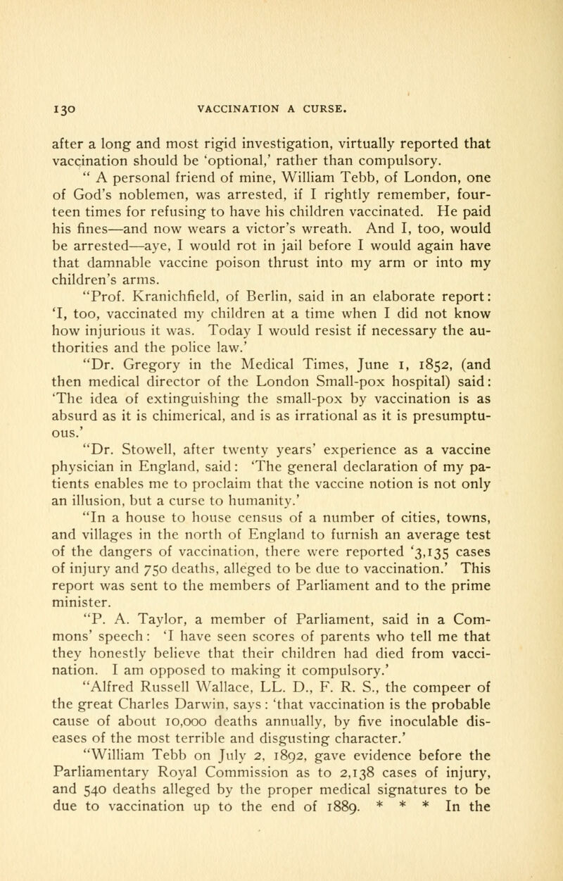 after a long and most rigid investigation, virtually reported that vaccination should be 'optional,' rather than compulsory.  A personal friend of mine, William Tebb, of London, one of God's noblemen, was arrested, if I rightly remember, four- teen times for refusing to have his children vaccinated. He paid his fines—and now wears a victor's wreath. And I, too, would be arrested—aye, I would rot in jail before I would again have that damnable vaccine poison thrust into my arm or into my children's arms. Prof. Kranichfield, of Berlin, said in an elaborate report: 'I, too, vaccinated my children at a time when I did not know how injurious it was. Today I would resist if necessary the au- thorities and the police law.' Dr. Gregory in the Medical Times, June 1, 1852, (and then medical director of the London Small-pox hospital) said: 'The idea of extinguishing the small-pox by vaccination is as absurd as it is chimerical, and is as irrational as it is presumptu- ous.' Dr. Stowell, after twenty years' experience as a vaccine physician in England, said: 'The general declaration of my pa- tients enables me to proclaim that the vaccine notion is not only an illusion, but a curse to humanity.' In a house to house census of a number of cities, towns, and villages in the north of England to furnish an average test of the dangers of vaccination, there were reported '3,135 cases of injury and 750 deaths, alleged to be due to vaccination.' This report was sent to the members of Parliament and to the prime minister. P. A. Taylor, a member of Parliament, said in a Com- mons' speech: T have seen scores of parents who tell me that they honestly believe that their children had died from vacci- nation. I am opposed to making it compulsory.' Alfred Russell Wallace, LL. D., F. R. S., the compeer of the great Charles Darwin, says: 'that vaccination is the probable cause of about 10,000 deaths annually, by five inoculable dis- eases of the most terrible and disgusting character.' William Tebb on July 2, 1892. gave evidence before the Parliamentary Royal Commission as to 2,138 cases of injury, and 540 deaths alleged by the proper medical signatures to be due to vaccination up to the end of 1889. * * * In the