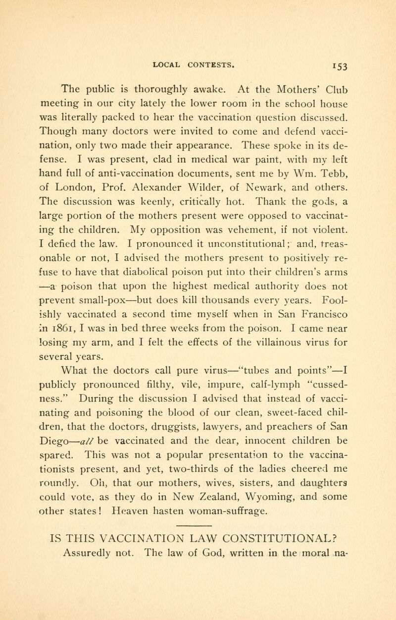 The public is thoroughly awake. At the Mothers' Club meeting in our city lately the lower room in the school house was literally packed to hear the vaccination question discussed. Though many doctors were invited to come and defend vacci- nation, only two made their appearance. These spoke in its de- fense. I was present, clad in medical war paint, with my left hand full of anti-vaccination documents, sent me by Wm. Tebb, of London, Prof. Alexander Wilder, of Newark, and others. The discussion was keenly, critically hot. Thank the gods, a large portion of the mothers present were opposed to vaccinat- ing the children. My opposition was vehement, if not violent. I defied the law. I pronounced it unconstitutional; and, treas- onable or not, I advised the mothers present to positively re- fuse to have that diabolical poison put into their children's arms —a poison that upon the highest medical authority does not prevent small-pox—but does kill thousands every years. Fool- ishly vaccinated a second time myself when in San Francisco in 1861, I was in bed three weeks from the poison. I came near losing my arm, and I felt the effects of the villainous virus for several years. What the doctors call pure virus—tubes and points—I publicly pronounced filthy, vile, impure, calf-lymph cussed- ness. During the discussion I advised that instead of vacci- nating and poisoning the blood of our clean, sweet-faced chil- dren, that the doctors, druggists, lawyers, and preachers of San Diego—all be vaccinated and the dear, innocent children be spared. This was not a popular presentation to the vaccina- tionists present, and yet, two-thirds of the ladies cheered me roundly. Oh, that our mothers, wives, sisters, and daughters could vote, as they do in New Zealand, Wyoming, and some other states! Heaven hasten woman-suffrage. IS THIS VACCINATION LAW CONSTITUTIONAL? Assuredly not. The law of God, written in the moral na-