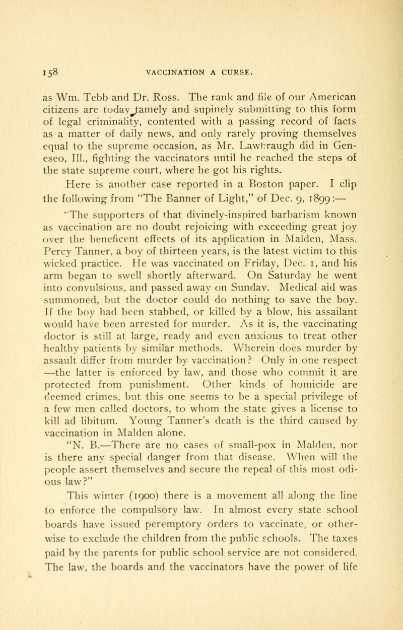 as Wm. Tebb and Dr. Ross. The rank and file of our American citizens are today tamely and supinely submitting to this form of legal criminality, contented with a passing record of facts as a matter of daily news, and only rarely proving themselves equal to the supreme occasion, as Mr. Lawbraugh did in Gen- eseo, 111., fighting the vaccinators until he reached the steps of the state supreme court, where he got his rights. Here is another case reported in a Boston paper. I clip the following from The Banner of Light, of Dec. 9, 1899:— The supporters of that divinely-inspired barbarism known as vaccination are no doubt rejoicing with exceeding great joy over the beneficent effects of its application in Maiden, Mass. Percy Tanner, a boy of thirteen years, is the latest victim to this wicked practice. lie was vaccinated on Friday, Dec. 1, and his arm began to swell shortly afterward. On Saturday he went into convulsions, and passed away on Sunday. Medical aid was summoned, but the doctor could do nothing to save the boy. If the boy had been stabbed, or killed by a blow, his assailant would have been arrested for murder. As it is, the vaccinating doctor is still at large, ready and even anxious to treat other healthy patients by similar methods. Wherein does murder by assault differ from murder by vaccination ? Only in one respect —the latter is enforced by law, and those who commit it are protected from punishment. Other kinds of homicide are deemed crimes, but this one seems to be a special privilege of a few men called doctors, to whom the state gives a license to kill ad libitum. Young Tanner's death is the third caused by vaccination in Maiden alone. N. B.—There are no cases of small-pox in Maiden, nor is there any special danger from that disease. When will the people assert themselves and secure the repeal of this most odi- ous law? This winter (1900) there is a movement all along the line to enforce the compulsory law. In almost every state school boards have issued peremptory orders to vaccinate, or other- wise to exclude the children from the public schools. The taxes paid by the parents for public school service are not considered. The law, the boards and the vaccinators have the power of life