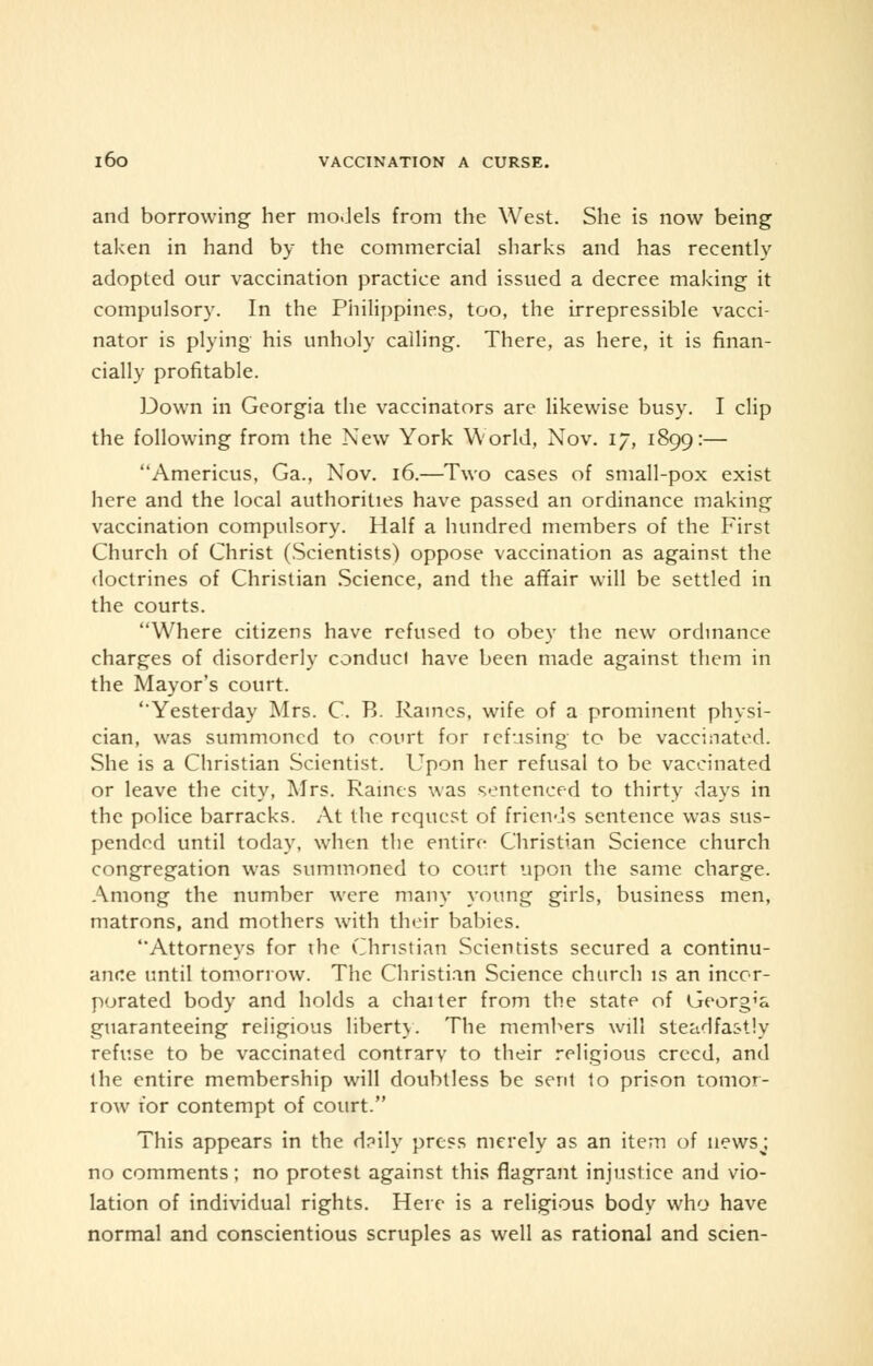 and borrowing her mo.Jels from the West. She is now being taken in hand by the commercial sharks and has recently adopted our vaccination practice and issued a decree making it compulsory. In the Philippines, too, the irrepressible vacci- nator is plying his unholy calling. There, as here, it is finan- cially profitable. Down in Georgia the vaccinators are likewise busy. I clip the following from the New York World, Nov. 17, 1899:— Americus, Ga., Nov. 16.—Two cases of small-pox exist here and the local authorities have passed an ordinance making vaccination compulsory. Half a hundred members of the First Church of Christ (Scientists) oppose vaccination as against the doctrines of Christian Science, and the affair will be settled in the courts. Where citizens have refused to obey the new ordinance charges of disorderly conduct have been made against them in the Mayor's court. 'Yesterday Mrs. C. B. Raines, wife of a prominent physi- cian, was summoned to court for refusing to be vaccinated. She is a Christian Scientist. Upon her refusal to be vaccinated or leave the city, Mrs. Raines was sentenced to thirty days in the police barracks. At the request of friends sentence was sus- pended until today, when the entire Christian Science church congregation was summoned to court upon the same charge. Among the number were many young girls, business men, matrons, and mothers with their babies. Attorneys for ihe Christian Scientists secured a continu- ance until tomorrow. The Christian Science church is an incor- porated body and holds a chaiter from the state of Georgia guaranteeing reiigious liberty. The members will steadfastly refuse to be vaccinated contrarv to their religious creed, and the entire membership will doubtless be sent to prison tomor- row for contempt of court. This appears in the daily press merely as an item of newsj no comments; no protest against this flagrant injustice and vio- lation of individual rights. Here is a religious body who have normal and conscientious scruples as well as rational and scien-