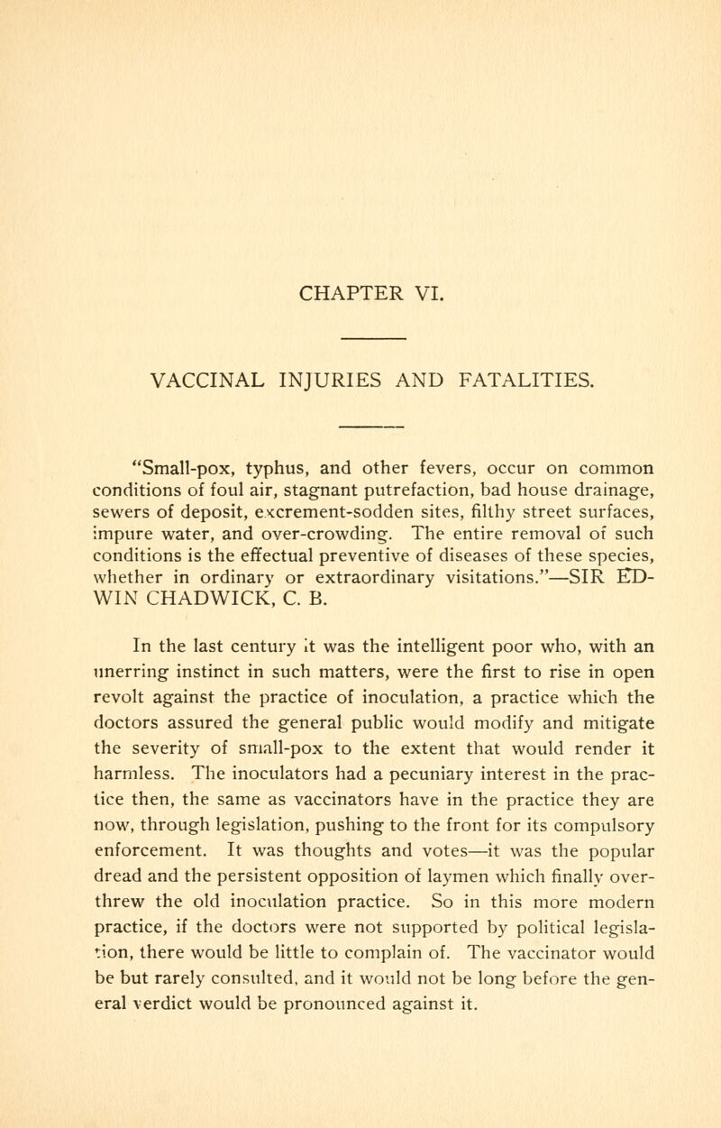 VACCINAL INJURIES AND FATALITIES. Small-pox, typhus, and other fevers, occur on common conditions of foul air, stagnant putrefaction, bad house drainage, sewers of deposit, excrement-sodden sites, filthy street surfaces, impure water, and over-crowding. The entire removal of such conditions is the effectual preventive of diseases of these species, whether in ordinary or extraordinary visitations.—SIR ED- WIN CHADWICK, C. B. In the last century it was the intelligent poor who, with an unerring instinct in such matters, were the first to rise in open revolt against the practice of inoculation, a practice which the doctors assured the general public would modify and mitigate the severity of small-pox to the extent that would render it harmless. The inoculators had a pecuniary interest in the prac- tice then, the same as vaccinators have in the practice they are now, through legislation, pushing to the front for its compulsory enforcement. It was thoughts and votes—it was the popular dread and the persistent opposition of laymen which finally over- threw the old inoculation practice. So in this more modern practice, if the doctors were not supported by political legisla- tion, there would be little to complain of. The vaccinator would be but rarely consulted, and it would not be long before the gen- eral verdict would be pronounced against it.