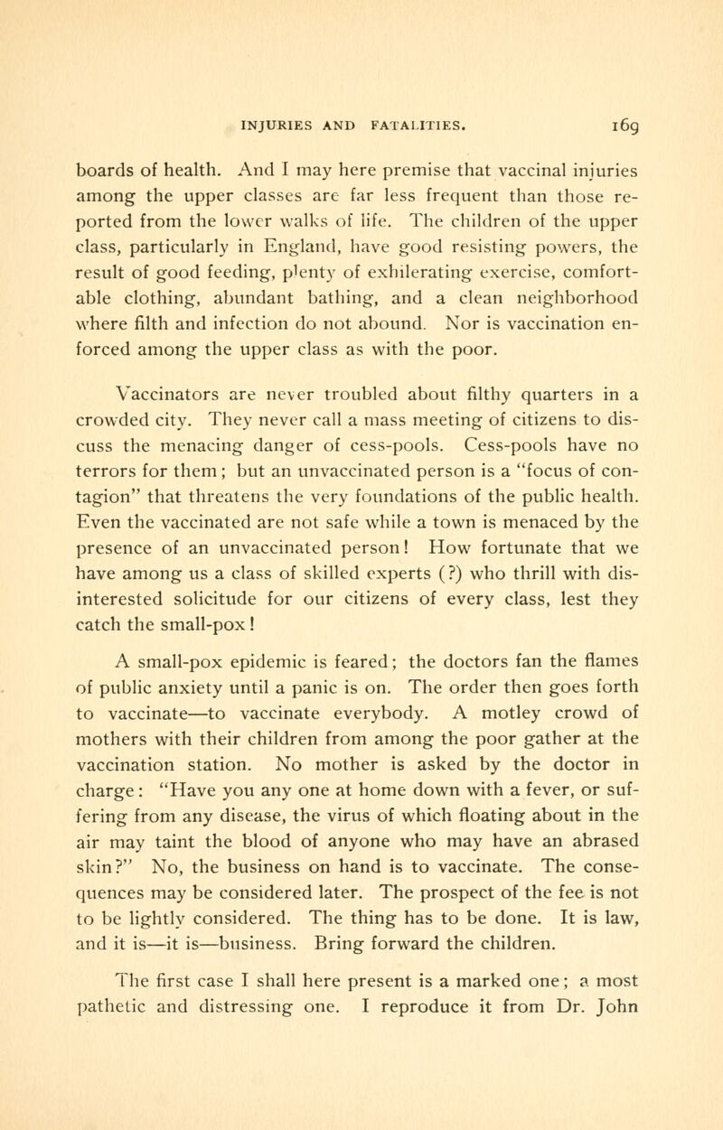 INJURIES AND FATALITIES. l6g boards of health. And I may here premise that vaccinal injuries among the upper classes are far less frequent than those re- ported from the lower walks of life. The children of the upper class, particularly in England, have good resisting powers, the result of good feeding, plenty of exhilerating exercise, comfort- able clothing, abundant bathing, and a clean neighborhood where filth and infection do not abound. Nor is vaccination en- forced among the upper class as with the poor. Vaccinators are never troubled about filthy quarters in a crowded city. They never call a mass meeting of citizens to dis- cuss the menacing danger of cess-pools. Cess-pools have no terrors for them; but an unvaccinated person is a focus of con- tagion that threatens the very foundations of the public health. Even the vaccinated are not safe while a town is menaced by the presence of an unvaccinated person! How fortunate that we have among us a class of skilled experts (?) who thrill with dis- interested solicitude for our citizens of every class, lest they catch the small-pox! A small-pox epidemic is feared; the doctors fan the flames of public anxiety until a panic is on. The order then goes forth to vaccinate—to vaccinate everybody. A motley crowd of mothers with their children from among the poor gather at the vaccination station. No mother is asked by the doctor in charge: Have you any one at home down with a fever, or suf- fering from any disease, the virus of which floating about in the air may taint the blood of anyone who may have an abrased skin? No, the business on hand is to vaccinate. The conse- quences may be considered later. The prospect of the fee is not to be lightly considered. The thing has to be done. It is law, and it is—it is—business. Bring forward the children. The first case I shall here present is a marked one; a most pathetic and distressing one. I reproduce it from Dr. John