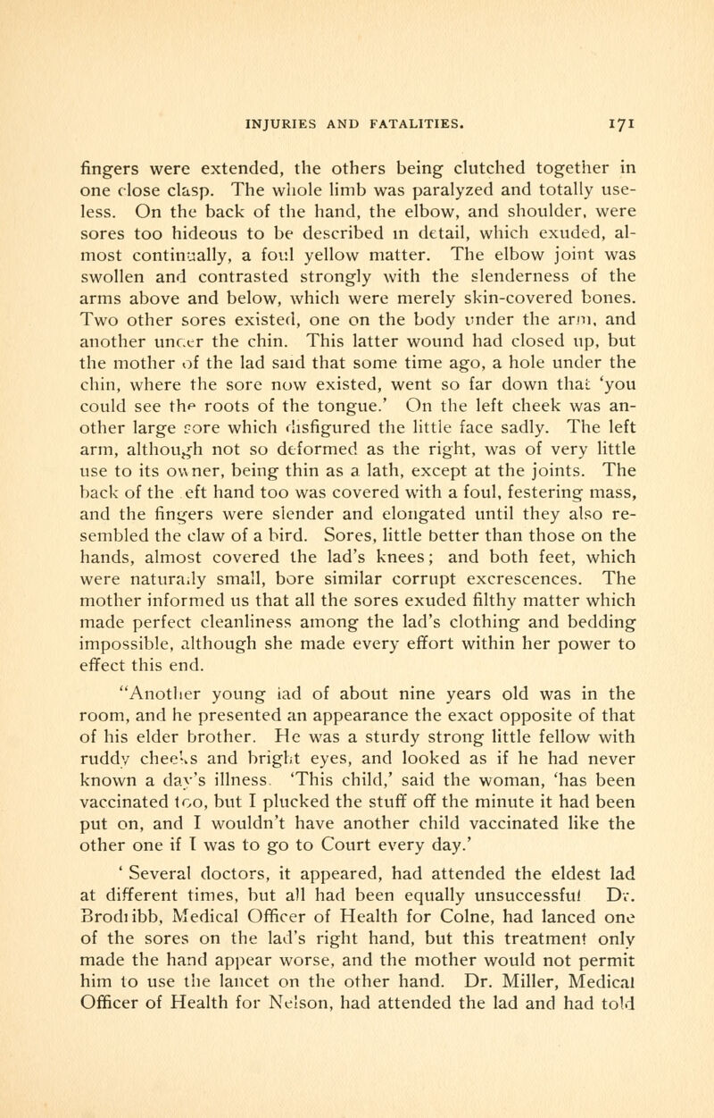 fingers were extended, the others being clutched together in one close clasp. The whole limb was paralyzed and totally use- less. On the back of the hand, the elbow, and shoulder, were sores too hideous to be described in detail, which exuded, al- most continually, a foul yellow matter. The elbow joint was swollen and contrasted strongly with the slenderness of the arms above and below, which were merely skin-covered bones. Two other sores existed, one on the body under the arm, and another unc.cr the chin. This latter wound had closed up, but the mother of the lad said that some time ago, a hole under the chin, where the sore now existed, went so far down thai: 'you could see th^ roots of the tongue.' On the left cheek was an- other large core which disfigured the little face sadly. The left arm, although not so deformed as the right, was of very little use to its owner, being thin as a lath, except at the joints. The back of the eft hand too was covered with a foul, festering mass, and the fingers were slender and elongated until they also re- sembled the claw of a bird. Sores, little better than those on the hands, almost covered the lad's knees; and both feet, which were naturally small, bore similar corrupt excrescences. The mother informed us that all the sores exuded filthy matter which made perfect cleanliness among the lad's clothing and bedding impossible, although she made every effort within her power to effect this end. Another young iad of about nine years old was in the room, and he presented an appearance the exact opposite of that of his elder brother. He was a sturdy strong little fellow with ruddy cheeks and bright eyes, and looked as if he had never known a day's illness. 'This child,' said the woman, 'has been vaccinated too, but I plucked the stuff off the minute it had been put on, and I wouldn't have another child vaccinated like the other one if I was to go to Court every day.' ' Several doctors, it appeared, had attended the eldest lad at different times, but all had been equally unsuccessful Dr. Brodiibb, Medical Officer of Health for Colne, had lanced one of the sores on the lad's right hand, but this treatment only made the hand appear worse, and the mother would not permit him to use the lancet on the other hand. Dr. Miller, Medical Officer of Health for Nelson, had attended the lad and had told