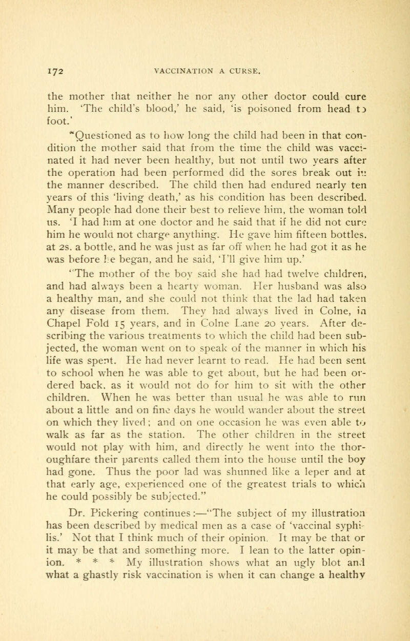 the mother that neither he nor any other doctor could cure him. 'The child's blood,' he said, 'is poisoned from head t3 foot.' Questioned as to how long the child had been in that con- dition the mother said that from the time the child was vacci- nated it had never been healthy, but not until two years after the operation had been performed did the sores break out iv. the manner described. The child then had endured nearly ten years of this 'living death,' as his condition has been described. Many people had done their best to relieve him, the woman told us. T had him at one doctor and he said that if he did not cure him he would not charge anything. He gave him fifteen bottles. at 2s. a bottle, and he was just as far off when he had got it as he was before he began, and he said, Til give him up.' The mother of the boy said she had had twelve children, and had always been a hearty woman. Her husband was also a healthy man, and she could not think that the lad had taken any disease from them. They had always lived in Colne, in Chapel Fold 15 years, and in Colne Lane 20 years. After de- scribing the various treatments to which the child had been sub- jected, the woman went on to speak of the manner in which his life was spent. He had never learnt to read. Pie had been sent to school when he was able to get about, but he had been or- dered back, as it would not do for him to sit with the other children. When he was better than usual he was able to run about a little and on fine days he would wander about the street on which they lived ; and on one occasion he was even able to walk as far as the station. The other children in the street would not play with him, and directly he went into the thor- oughfare their parents called them into the house until the boy had gone. Thus the poor lad was shunned like a leper and at that early age, experienced one of the greatest trials to which he could possibly be subjected. Dr. Pickering continues:—The subject of my illustration has been described by medical men as a case of 'vaccinal syphi lis.' Not that I think much of their opinion. It may be that or it may be that and something more. I lean to the latter opin- ion. * * * My illustration shows what an ugly blot and what a ghastly risk vaccination is when it can change a healthv