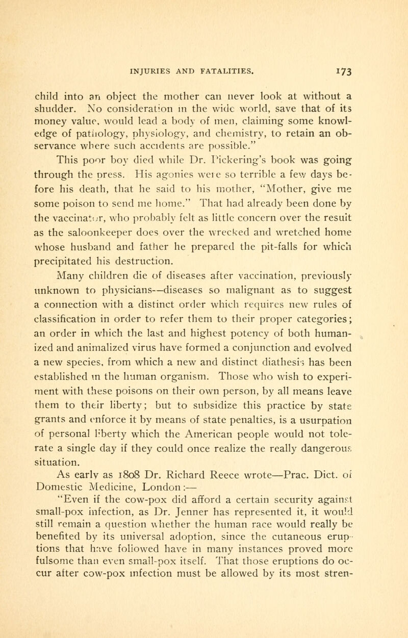 child into an object the mother can never look at without a shudder. No consideration in the wide world, save that of its money value, would lead a body of men, claiming some knowl- edge of pathology, physiology, and chemistry, to retain an ob- servance where such accidents are possible. This poor boy died while Dr. Pickering's book was going through the press. His agonies weie so terrible a few days be- fore his death, that he said to his mother, Mother, give me some poison to send me home. That had already been done by the vaccinator, who probably felt as little concern over the result as the saloonkeeper does over the wrecked and wretched home whose husband and father he prepared the pit-falls for which precipitated his destruction. Many children die of diseases after vaccination, previously unknown to physicians—diseases so malignant as to suggest a connection with a distinct order which requires new rules of classification in order to refer them to their proper categories; an order in which the last and highest potency of both human- ized and animalized virus have formed a conjunction and evolved a new species, from which a new and distinct diathesis has been established in the human organism. Those who wish to experi- ment with these poisons on their own person, by all means leave them to their liberty; but to subsidize this practice by state grants and enforce it by means of state penalties, is a usurpation of personal liberty which the American people would not tole- rate a single day if they could once realize the really dangerous situation. As earlv as 1808 Dr. Richard Reece wrote—Prac. Diet, of Domestic Medicine, London :— Even if the cow-pox did afford a certain security against small-pox infection, as Dr. Jenner has represented it, it would still remain a question whether the human race would really be benefited by its universal adoption, since the cutaneous erup- tions that have followed have in many instances proved more fulsome than even small-pox itself. That those eruptions do oc- cur after cow-pox infection must be allowed by its most stren-
