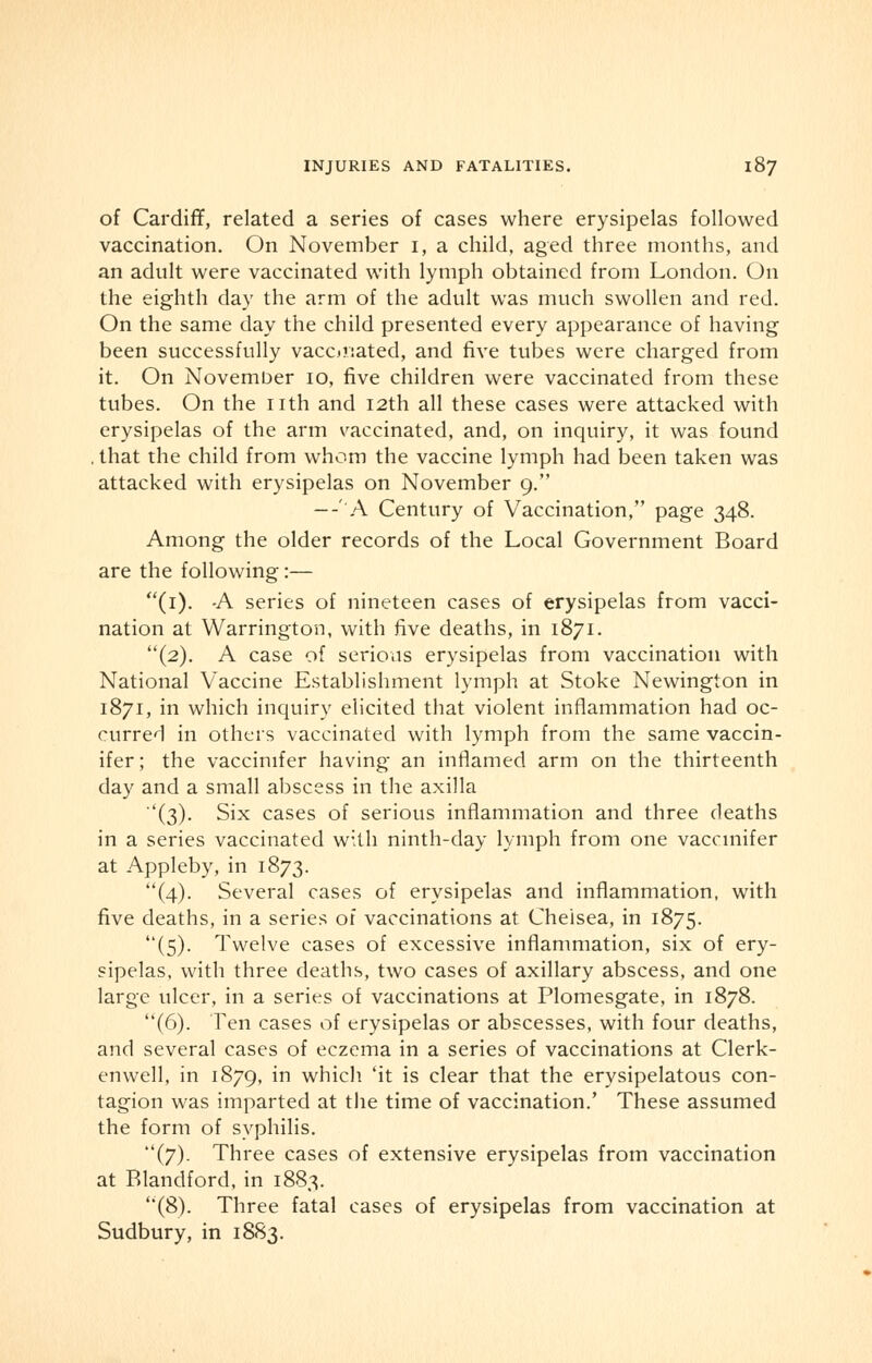 of Cardiff, related a series of cases where erysipelas followed vaccination. On November i, a child, aged three months, and an adult were vaccinated with lymph obtained from London. On the eighth day the arm of the adult was much swollen and red. On the same day the child presented every appearance of having been successfully vaconated, and five tubes were charged from it. On November 10, five children were vaccinated from these tubes. On the nth and 12th all these cases were attacked with erysipelas of the arm vaccinated, and, on inquiry, it was found , that the child from whom the vaccine lymph had been taken was attacked with erysipelas on November 9. --'A Century of Vaccination, page 348. Among the older records of the Local Government Board are the following:— (1). A series of nineteen cases of erysipelas from vacci- nation at Warrington, with five deaths, in 1871. (2). A case of serious erysipelas from vaccination with National Vaccine Establishment lymph at Stoke Newington in 1871, in which inquiry elicited that violent inflammation had oc- curred in others vaccinated with lymph from the same vaccin- ifer; the vaccinifer having an inflamed arm on the thirteenth day and a small abscess in the axilla ''(3). Six cases of serious inflammation and three deaths in a series vaccinated with ninth-day lymph from one vaccinifer at Appleby, in 1873. (4). Several cases of erysipelas and inflammation, with five deaths, in a series of vaccinations at Chelsea, in 1875. (5). Twelve cases of excessive inflammation, six of ery- sipelas, with three deaths, two cases of axillary abscess, and one large ulcer, in a series of vaccinations at Plomesgate, in 1878. (6). Ten cases of erysipelas or abscesses, with four deaths, and several cases of eczema in a series of vaccinations at Clerk- en well, in 1879, in which 'it is clear that the erysipelatous con- tagion was imparted at the time of vaccination.' These assumed the form of syphilis. (7). Three cases of extensive erysipelas from vaccination at Blandford, in 1883. (8). Three fatal cases of erysipelas from vaccination at Sudbury, in 1883.