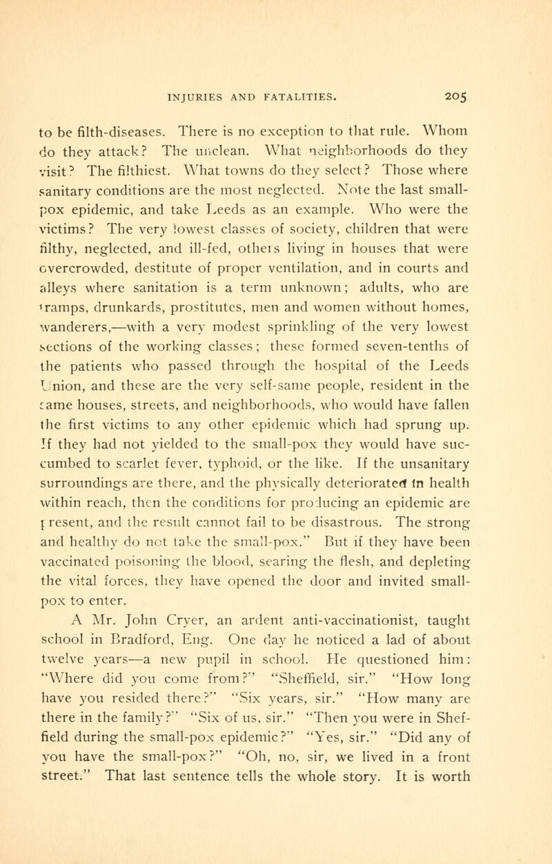 to be filth-diseases. There is no exception to that rule. Whom do they attack? The unclean. What neighborhoods do they visit? The filthiest. What towns do they select? Those where sanitary conditions are the most neglected. Note the last small- pox epidemic, and take Leeds as an example. Who were the victims? The very lowest classes of society, children that were filthy, neglected, and ill-fed, others living in houses that were overcrowded, destitute of proper ventilation, and in courts and alleys where sanitation is a term unknown; adults, who are 1 ramps, drunkards, prostitutes, men and women without homes, wanderers,—with a very modest sprinkling of the very lowest sections of the working classes; these formed seven-tenths of the patients who passed through the hospital of the Leeds Union, and these are the very self-same people, resident in the Tame houses, streets, and neighborhoods, who would have fallen the first victims to any other epidemic which had sprung up. If they had not yielded to the small-pox they would have suc- cumbed to scarlet fever, typhoid, or the like. If the unsanitary surroundings are there, and the physically deteriorated In health within reach, then the conditions for producing an epidemic are { resent, and the result cannot fail to be disastrous. The strong and healthy do not take the small-pox. But if they have been vaccinated poisoning the blood, searing the flesh, and depleting the vital forces, they have opened the door and invited small- pox to enter. A Mr. John Oyer, an ardent anti-vaccinationist, taught school in Bradford, Eng. One day he noticed a lad of about twelve years—a new pupil in school. He questioned him: Where did you come from?*' Sheffield, sir. How long have you resided there? Six years, sir. How many are there in the family?-' Six of us, sir. Then you were in Shef- field during the small-pox epidemic? Yes, sir. Did any of you have the small-pox? Oh, no, sir, we lived in a front street. That last sentence tells the whole story. It is worth