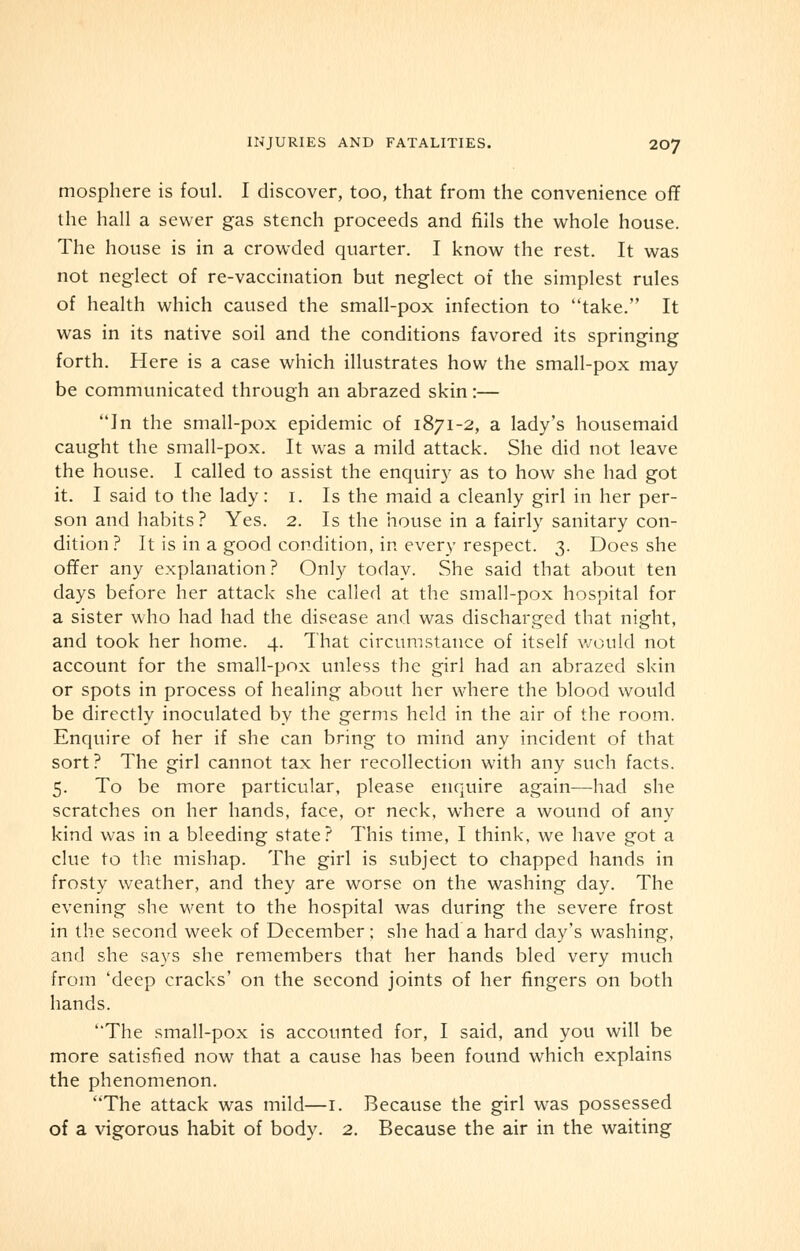 mosphere is foul. I discover, too, that from the convenience off the hall a sewer gas stench proceeds and fills the whole house. The house is in a crowded quarter. I know the rest. It was not neglect of re-vaccination but neglect of the simplest rules of health which caused the small-pox infection to take. It was in its native soil and the conditions favored its springing forth. Here is a case which illustrates how the small-pox may be communicated through an abrazed skin:— In the small-pox epidemic of 1871-2, a lady's housemaid caught the small-pox. It was a mild attack. She did not leave the house. I called to assist the enquiry as to how she had got it. I said to the lady: 1. Is the maid a cleanly girl in her per- son and habits? Yes. 2. Is the house in a fairly sanitary con- dition ? It is in a good condition, in every respect. 3. Does she offer any explanation? Only today. She said that about ten days before her attack she called at the small-pox hospital for a sister who had had the disease and was discharged that night, and took her home. 4. That circumstance of itself would not account for the small-pox unless the girl had an abrazed skin or spots in process of healing about her where the blood would be directly inoculated by the germs held in the air of the room. Enquire of her if she can bring to mind any incident of that sort? The girl cannot tax her recollection with any such facts. 5. To be more particular, please enquire again—had she scratches on her hands, face, or neck, where a wound of any kind was in a bleeding state? This time, I think, we have got a clue to the mishap. The girl is subject to chapped hands in frosty weather, and they are worse on the washing day. The evening she went to the hospital was during the severe frost in the second week of December; she had a hard day's washing, and she says she remembers that her hands bled very much from 'deep cracks' on the second joints of her fingers on both hands. The small-pox is accounted for, I said, and you will be more satisfied now that a cause has been found which explains the phenomenon. The attack was mild—1. Because the girl was possessed of a vigorous habit of body. 2. Because the air in the waiting