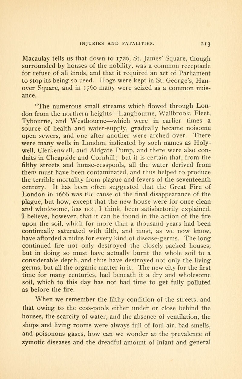 Macaulay tells us that down to 1726, St. James' Square, though surrounded by houses of the nobility, was a common receptacle for refuse of all kinds, and that it required an act of Parliament to stop its being so used. Hogs were kept in St. George's, Han- over Square, and in i;6o many were seized as a common nuis- ance. The numerous small streams which flowed through Lon- don from the northern heights—Langbourne, Wallbrook, Fleet, Tybourne, and Westbourne—which were in earlier times a source of health and water-supply, gradually became noisome open sewers, and one after another were arched over. There were many wells in London, indicated by such names as Holy- well, Clerkenwell. and .Aldgate Pump, and there were also con- duits in Cheapside and Cornhill; but it is certain that, from the filthy streets and house-cesspools, all the water derived from them must have been contaminated, and thus helped to produce the terrible mortality from plague and fevers of the seventeenth century. It has been often suggested that the Great Fire of London in 1666 was the cause of the final disappearance of the plague, but how, except that the new house were for once clean and wholesome, lias not, I think, been satisfactorily explained. I believe, however, that it can be found in the action of the fire upon the soil, which for more than a thousand years had been continually saturated with filth, and must, as we now know, have afforded a nidus for every kind of disease-germs. The long continued fire not only destroyed the closely-packed houses, but in doing so must have actually burnt the whole soil to a considerable depth, and thus have destroyed not only the living germs, but all the organic matter in it. The new city for the first time for many centuries, had beneath it a dry and wholesome soil, which to this day has not had time to get fully polluted as before the fire. When we remember the filthy condition of the streets, and that owing to the cess-pools either under or close behind the houses, the scarcity of water, and the absence of ventilation, the shops and living rooms were always full of foul air, bad smells, and poisonous gases, how can we wonder at the prevalence of zymotic diseases and the dreadful amount of infant and general