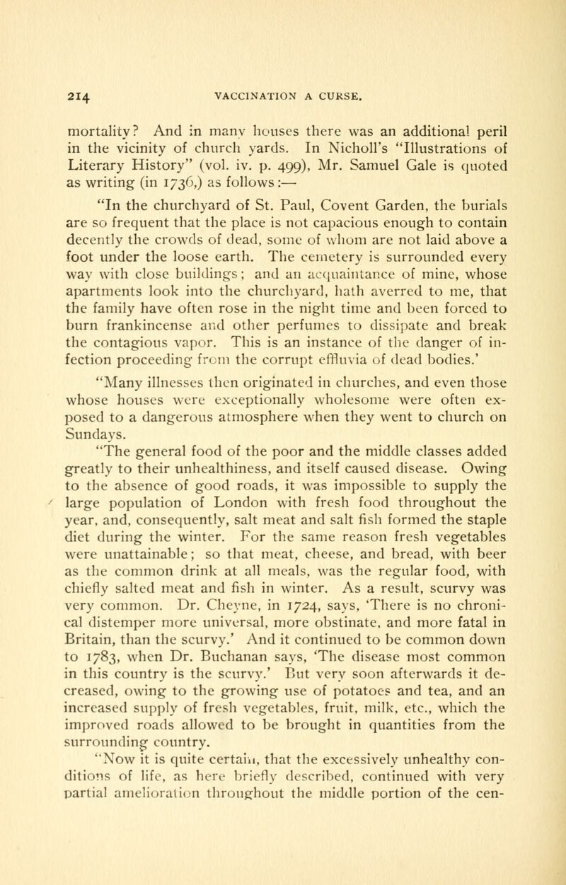 mortality? And in many houses there was an additional peril in the vicinity of church yards. In Nicholl's Illustrations of Literary History (vol. iv. p. 499), Mr. Samuel Gale is quoted as writing (in 1736,) as follows :— In the churchyard of St. Paul, Covent Garden, the burials are so frequent that the place is not capacious enough to contain decently the crowds of dead, some of whom are not laid above a foot under the loose earth. The cemetery is surrounded every way with close buildings; and an acquaintance of mine, whose apartments look into the churchyard, hath averred to me, that the family have often rose in the night time and been forced to burn frankincense and other perfumes to dissipate and break the contagious vapor. This is an instance of the danger of in- fection proceeding from the corrupt effluvia of dead bodies.' Many illnesses then originated in churches, and even those whose houses were exceptionally wholesome were often ex- posed to a dangerous atmosphere when they went to church on Sundays. The general food of the poor and the middle classes added greatly to their unhealthiness, and itself caused disease. Owing to the absence of good roads, it was impossible to supply the large population of London with fresh food throughout the year, and, consequently, salt meat and salt fish formed the staple diet during the winter. For the same reason fresh vegetables were unattainable; so that meat, cheese, and bread, with beer as the common drink at all meals, was the regular food, with chiefly salted meat and fish in winter. As a result, scurvy was very common. Dr. Cheyne, in 1724, says, 'There is no chroni- cal distemper more universal, more obstinate, and more fatal in Britain, than the scurvy.' And it continued to be common down to 1783, when Dr. Buchanan says, 'The disease most common in this country is the scurvy.' But very soon afterwards it de- creased, owing to the growing use of potatoes and tea, and an increased supply of fresh vegetables, fruit, milk, etc., which the improved roads allowed to be brought in quantities from the surrounding country. Now it is quite certain, that the excessively unhealthy con- ditions of life, as here briefly described, continued with very partial amelioration throughout the middle portion of the cen-