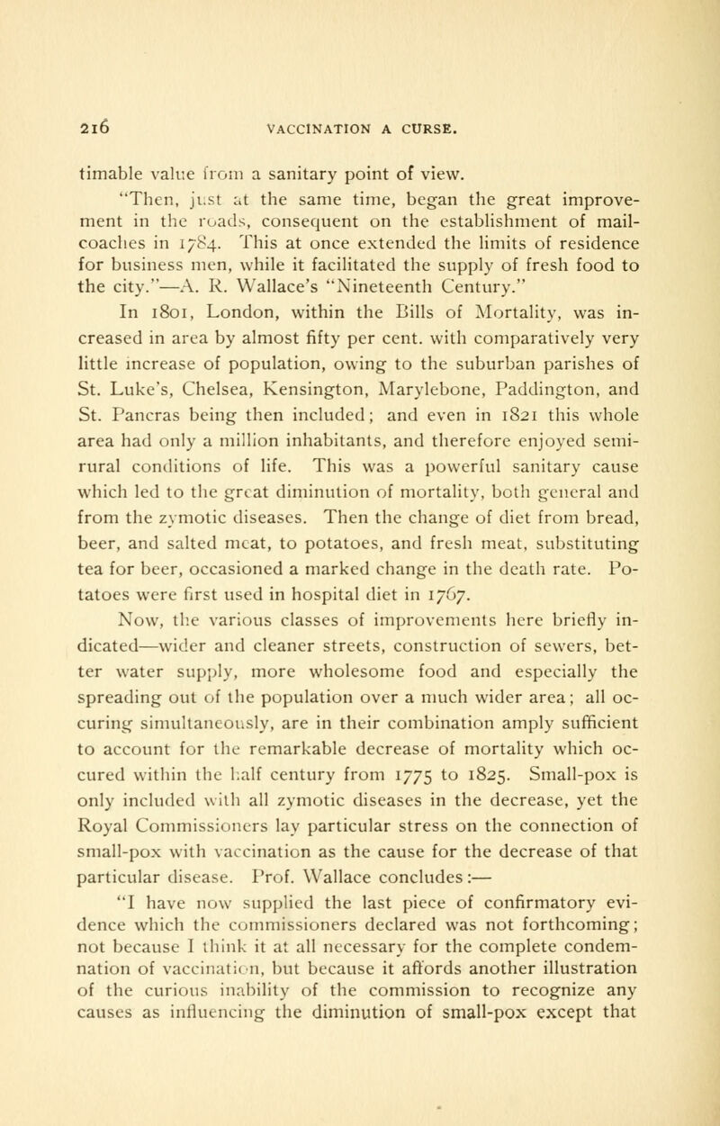 timable value from a sanitary point of view. Then, just at the same time, began the great improve- ment in the roads, consequent on the establishment of mail- coaches in 1784. This at once extended the limits of residence for business men, while it facilitated the supply of fresh food to the city.—A. R. Wallace's Nineteenth Century. In 1801, London, within the Bills of Mortality, was in- creased in area by almost fifty per cent, with comparatively very little increase of population, owing to the suburban parishes of St. Luke's, Chelsea, Kensington, Marylebone, Paddington, and St. Pancras being then included; and even in 1821 this whole area had only a million inhabitants, and therefore enjoyed semi- rural conditions of life. This was a powerful sanitary cause which led to the great diminution of mortality, both general and from the zymotic diseases. Then the change of diet from bread, beer, and salted meat, to potatoes, and fresh meat, substituting tea for beer, occasioned a marked change in the death rate. Po- tatoes were first used in hospital diet in 1767. Now, the various classes of improvements here briefly in- dicated—wider and cleaner streets, construction of sewers, bet- ter water supply, more wholesome food and especially the spreading out of the population over a much wider area; all oc- curing simultaneously, are in their combination amply sufficient to account for the remarkable decrease of mortality which oc- cured within the half century from 1775 to 1825. Small-pox is only included with all zymotic diseases in the decrease, yet the Royal Commissioners lay particular stress on the connection of small-pox with vaccination as the cause for the decrease of that particular disease. Prof. Wallace concludes :— I have now supplied the last piece of confirmatory evi- dence which the commissioners declared was not forthcoming; not because I think it at all necessary for the complete condem- nation of vaccination, but because it affords another illustration of the curious inability of the commission to recognize any causes as influencing the diminution of small-pox except that