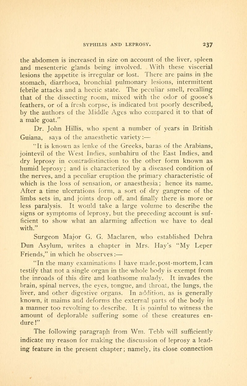 the abdomen is increased in size on account of the liver, spleen and mesenteric glands being involved. With these viscerial lesions the appetite is irregular or lost. There are pains in the stomach, diarrhoea, bronchial pulmonary lesions, intermittent febrile attacks and a hectic state. The peculiar smell, recalling that of the dissecting room, mixed with the odor of goose's feathers, or of a fresh corpse, is indicated but poorly described, by the authors of the Middle Ages who compared it to that of a male goat. Dr. John Hillis, who spent a number of years in British Guiana, says of the anaesthetic variety:— It is known as lenke of the Greeks, baras of the Arabians, jointevil of the West Indies, sunbahiru of the East Indies, and dry leprosy in contradistinction to the other form known as humid leprosy; and is characterized by a diseased condition of the nerves, and a peculiar eruption the primary characteristic of which is the loss of sensation, or anaesthesia; hence its name. After a time ulcerations form, a sort of dry gangrene of the limbs sets in, and joints drop off, and finally there is more or less paralysis. It would take a large volume to describe the signs or symptoms of leprosy, but the preceding account is suf- ficient to show what an alarming affection we have to deal with. Surgeon Major G. G. Maclaren, who established Dehra Dun Asylum, writes a chapter in Mrs. Hay's My Leper Friends, in which he observes :— In the many examinations I have made, post-mortem, I can testify that not a single organ in the whole body is exempt from the inroads of this dire and loathsome malady. It invades the brain, spinal nerves, the eyes, tongue, and throat, the lungs, the liver, and other digestive organs. In addition, as is generally known, it maims and deforms the external parts of the body in a manner too revolting to describe. It is painful to witness the amount of deplorable suffering some of these creatures en- dure ! The following paragraph from Wm. Tebb will sufficiently indicate my reason for making the discussion of leprosy a lead- ing feature in the present chapter; namely, its close connection