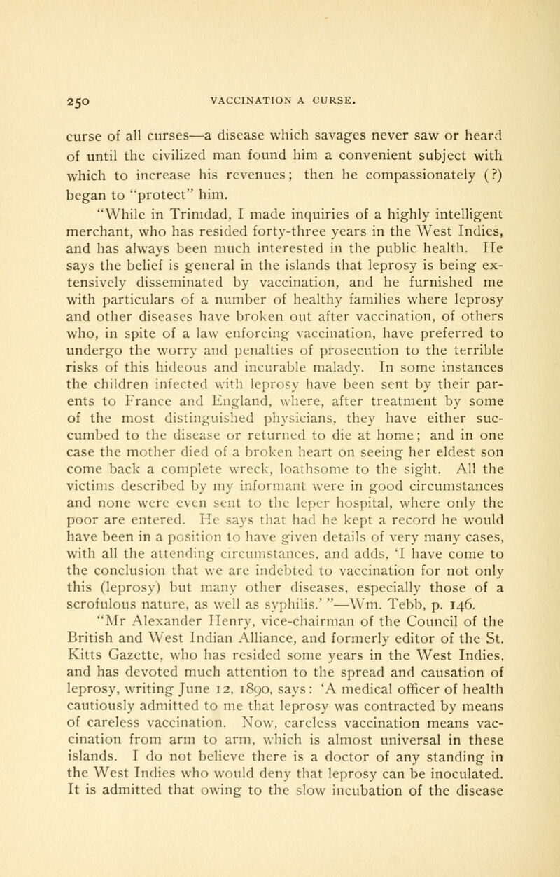 curse of all curses—a disease which savages never saw or heard of until the civilized man found him a convenient subject with which to increase his revenues; then he compassionately (?) began to protect him. While in Trinidad, I made inquiries of a highly intelligent merchant, who has resided forty-three years in the West Indies, and has always been much interested in the public health. He says the belief is general in the islands that leprosy is being ex- tensively disseminated by vaccination, and he furnished me with particulars of a number of healthy families where leprosy and other diseases have broken out after vaccination, of others who, in spite of a law enforcing vaccination, have preferred to undergo the worry and penalties of prosecution to the terrible risks of this hideous and incurable malady. In some instances the children infected with leprosy have been sent by their par- ents to France and England, where, after treatment by some of the most distinguished physicians, they have either suc- cumbed to the disease or returned to die at home; and in one case the mother died of a broken heart on seeing her eldest son come back a complete wreck, loathsome to the sight. All the victims described by my informant were in good circumstances and none were even sent to the leper hospital, where only the poor are entered. He says that had he kept a record he would have been in a position to have given details of very many cases, with all the attending circumstances, and adds, T have come to the conclusion that we are indebted to vaccination for not only this (leprosy) but many other diseases, especially those of a scrofulous nature, as well as syphilis.' —Wm. Tebb, p. 146. Mr Alexander Henry, vice-chairman of the Council of the British and West Indian Alliance, and formerly editor of the St. Kitts Gazette, who has resided some years in the West Indies, and has devoted much attention to the spread and causation of leprosy, writing June 12, 1890, says: 'A medical officer of health cautiously admitted to me that leprosy was contracted by means of careless vaccination. Now, careless vaccination means vac- cination from arm to arm, which is almost universal in these islands. I do not believe there is a doctor of any standing in the West Indies who would deny that leprosy can be inoculated. It is admitted that owing to the slow incubation of the disease