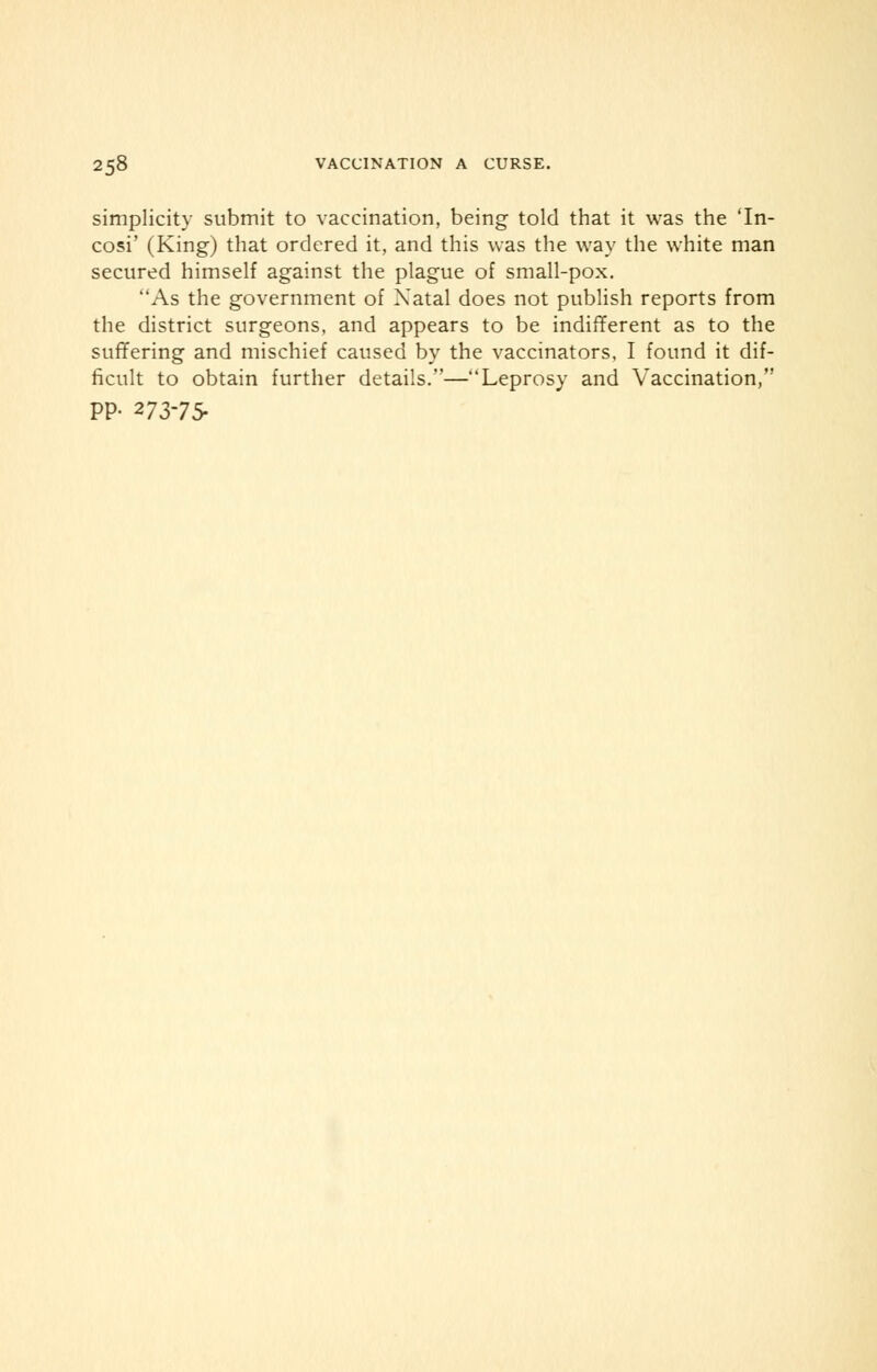 simplicity submit to vaccination, being told that it was the 'In- cosi' (King) that ordered it, and this was the way the white man secured himself against the plague of small-pox. As the government of Xatal does not publish reports from the district surgeons, and appears to be indifferent as to the suffering and mischief caused by the vaccinators, I found it dif- ficult to obtain further details.—Leprosy and Vaccination, PP- 273-75-