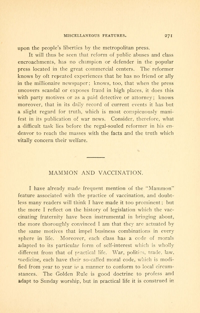 upon the people's liberties by the metropolitan press. It will thus be seen that reform of public abuses and class encroachments, has no champion or defender in the popular press located in the great commercial centers. The reformer knows by oft repeated experiences that he has no friend or ally in the millionaire newspaper; knows, too, that when the press uncovers scandal or exposes fraud in high places, it does this with party motives or as a paid detective or attorney; knows moreover, that in its daily record of current events it has but a slight regard for truth, which is most conspicuously mani- fest in its publication of war news. Consider, therefore, what a difficult task lies before the regal-souled reformer in his en- deavor to reach the masses with the facts and the truth which vitally concern their welfare. MAMMON AND VACCINATION. I have already made frequent mention of the Mammon feature associated with the practice of vaccination, and doubt- less many readers will think I have made it too prominent; but the more I reflect on the history of legislation which the vac- cinating fraternity have been instrumental in bringing about, the more thoroughly convinced I am that they are actuated by the same motives that impel business combinations in every sphere in life. Moreover, each class has a cede of morals adapted to its particular form of self-interest which is wholly different from that of practical life. War, politics, trade, law, medicine, each have their so-called moral code, winch is modi- fied from year to year if a manner to conform to local circum- stances. The Golden Rule is good doctrine to profess and adapt to Sunday worship, but in practical life it is construed in