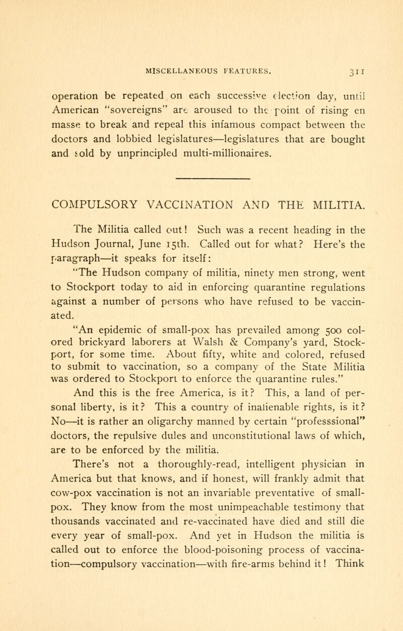 operation be repeated on each successive election day, until American sovereigns are aroused to the point of rising en masse to break and repeal this infamous compact between the doctors and lobbied legislatures—legislatures that are bought and sold by unprincipled multi-millionaires. COMPULSORY VACCINATION AND THE MILITIA. The Militia called out! Such was a recent heading in the Hudson Journal, June 15th. Called out for what? Here's the paragraph—it speaks for itself: The Hudson company of militia, ninety men strong, went to Stockport today to aid in enforcing quarantine regulations against a number of persons who have refused to be vaccin- ated. An epidemic of small-pox has prevailed among 500 col- ored brickyard laborers at Walsh & Company's yard, Stock- port, for some time. About fifty, white and colored, refused to submit to vaccination, so a company of the State Militia was ordered to Stockport to enforce the quarantine rules. And this is the free America, is it? This, a land of per- sonal liberty, is it? This a country of inalienable rights, is it? No—it is rather an oligarchy manned by certain professsional doctors, the repulsive dules and unconstitutional laws of which, are to be enforced by the militia. There's not a thoroughly-read, intelligent physician in America but that knows, and if honest, will frankly admit that cow-pox vaccination is not an invariable preventative of small- pox. They know from the most unimpeachable testimony that thousands vaccinated and re-vaccinated have died and still die every year of small-pox. And yet in Hudson the militia is called out to enforce the blood-poisoning process of vaccina- tion—compulsory vaccination—with fire-arms behind it! Think