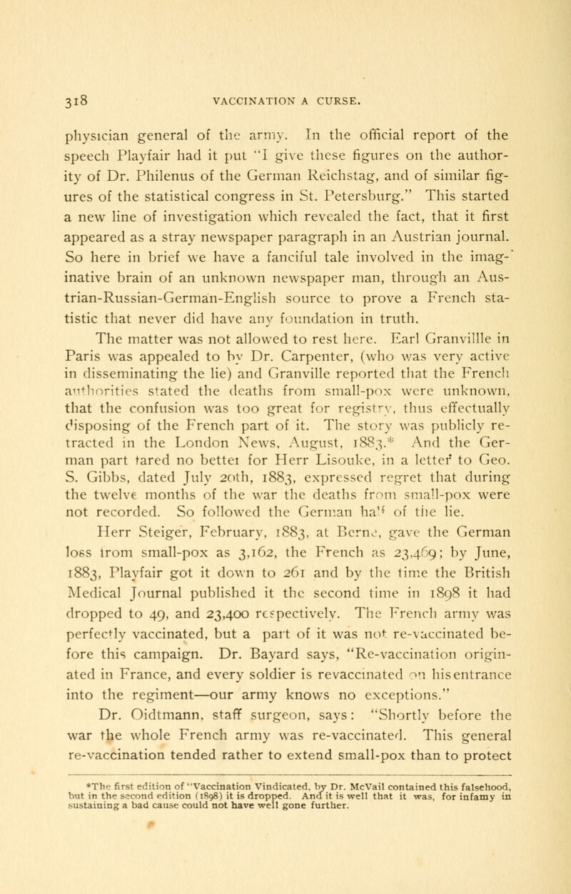 physician general of the army. In the official report of the speech Play fair had it put I give these figures on the author- ity of Dr. Philenus of the German Reichstag, and of similar fig- ures of the statistical congress in St. Petersburg. This started a new line of investigation which revealed the fact, that it first appeared as a stray newspaper paragraph in an Austrian journal. So here in brief we have a fanciful tale involved in the imag- inative brain of an unknown newspaper man, through an Aus- trian-Russian-German-English source to prove a French sta- tistic that never did have any foundation in truth. The matter was not allowed to rest here. Earl Granvillle in Paris was appealed to by Dr. Carpenter, (who was very active in disseminating the lie) and Granville reported that the French authorities stated the deaths from small-pox were unknown, that the confusion was too great for registry, thus effectually disposing of the French part of it. The story was publicly re- tracted in the London News, August, 1883.* And the Ger- man part tared no bettei for Herr Lisouke, in a letter to Geo. S. Gibbs, dated July 20th, 1883, expressed regret that during the twelve months of the war the deaths from small-pox were not recorded. So followed the German ha!* of the lie. Herr Steiger, February, 1883, at Berne, gave the German loss lrom small-pox as 3,162, the French as 23,469; by June, 1883, Playfair got it down to 261 and by the time the British Medical Journal published it the second time in 1898 it had dropped to 49, and 23,400 respectively. The French army was perfectly vaccinated, but a part of it was not re-vaccinated be- fore this campaign. Dr. Bayard says, Re-vaccination origin- ated in France, and every soldier is revaccinated on his entrance into the regiment—our army knows no exceptions. Dr. Oidtmann. staff surgeon, says: Shortly before the war the whole French army was re-vaccinated. This general re-vaccination tended rather to extend small-pox than to protect *The first edition of Vaccination Vindicated, by Dr. McVail contained this falsehood, but in the second edition (1898) it is dropped. And it is weil that it was, for infamy in sustaining a bad cause could not have weil gone further.