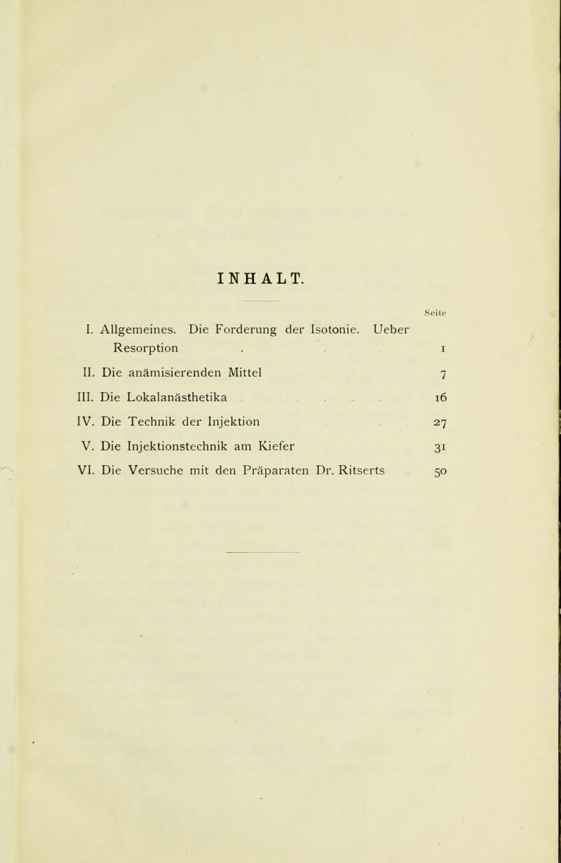 INHALT. I. Allgemeines. Die Forderung der Isotonie. Ueber Resorption . i II. Die anämisierenden Mittel 7 III. Die Lokalanästhetika 16 IV. Die Technik der Injektion 27 V. Die Injektionstechnik am Kiefer 31 VI. Die Versuche mit den Präparaten Dr. Ritserts 50
