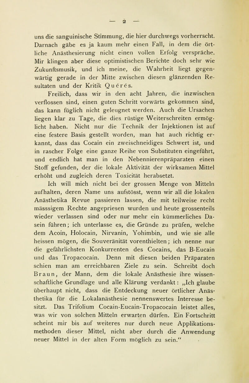 uns die sanguinische Stimmung, die hier durchwegs vorherrscht. Darnach gäbe es ja kaum mehr einen Fall, in dem die ört- liche Anästhesierung nicht einen vollen Erfolg verspräche. Mir klingen aber diese optimistischen Berichte doch sehr wie Zukunftsmusik, und ich meine, die Wahrheit liegt gegen- wärtig gerade in der Mitte zwischen diesen glänzenden Re- sultaten und der Kritik Qu6r£s. Freilich, dass wir in den acht Jahren, die inzwischen verflossen sind, einen guten Schritt vorwärts gekommen sind, das kann füglich nicht geleugnet werden. Auch die Ursachen liegen klar zu Tage, die dies rüstige Weiterschreiten ermög- licht haben. Nicht nur die Technik der Injektionen ist auf eine festere Basis gestellt worden, man hat auch richtig er- kannt, dass das Cocain ein zweischneidiges Schwert ist, und in rascher Folge eine ganze Reihe von Substituten eingeführt, und endlich hat man in den Nebennierenpräparaten einen Stoff gefunden, der die lokale Aktivität der wirksamen Mittel erhöht und zugleich deren Toxicität herabsetzt. Ich will mich nicht bei der grossen Menge von Mitteln aufhalten, deren Name uns aufstösst, wenn wir all die lokalen Anästhetika Revue passieren lassen, die mit teilweise recht mässsigem Rechte angepriesen wurden und heute grossenteils wieder verlassen sind oder nur mehr ein kümmerliches Da- sein führen ; ich unterlasse es, die Gründe zu prüfen, welche dem Acoin, Holocain, Nirvanin, Yohimbin, und wie sie alle heissen mögen, die Souveränität vorenthielten; ich nenne nur die gefährlichsten Konkurrenten des Cocains, das B-Eucain und das Tropacocain. Denn mit diesen beiden Präparaten schien man am erreichbaren Ziele zu sein. Schreibt doch Braun, der Mann, dem die lokale Anästhesie ihre wissen- schaftliche Grundlage und alle Klärung verdankt: „Ich glaube überhaupt nicht, dass die Entdeckung neuer örtlicher Anäs- thetika für die Lokalanästhesie nennenswertes Interesse be- sitzt. Das Trifolium Cocain-Eucain-Tropacocain leistet alles, was wir von solchen Mitteln erwarten dürfen. Ein Fortschritt scheint mir bis auf weiteres nur durch neue Applikations- methoden dieser Mittel, nicht aber durch die Anwendung neuer Mittel in der alten Form möglich zu sein.