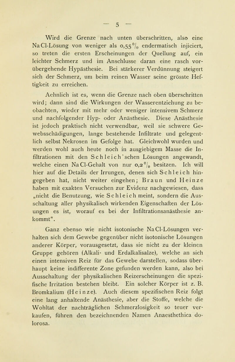 Wird die Grenze nach unten überschritten, also eine NaCl-Lösung von weniger als 0,55 °/0 endermatisch injiciert, so treten die ersten Erscheinungen der Quellung auf, ein leichter Schmerz und im Anschlüsse daran eine rasch vor- übergehende Hypästhesie. Bei stärkerer Verdünnung steigert sich der Schmerz, um beim reinen Wasser seine grösste Hef- tigkeit zu erreichen. Aehnlich ist es, wenn die Grenze nach oben überschritten wird; dann sind die Wirkungen der Wasserentziehung zu be- obachten, wieder mit mehr oder weniger intensivem Schmerz und nachfolgender Hyp- oder Anästhesie. Diese Anästhesie ist jedoch praktisch nicht verwendbar, weil sie schwere Ge- websschädigungen, lange bestehende Infiltrate und gelegent- lich selbst Nekrosen im Gefolge hat. Gleichwohl wurden und werden wohl auch heute noch in ausgiebigem Masse die In- filtrationen mit den Sc h leich'sehen Lösungen angewandt, welche einen NaCl-Gehalt von nur 0,2 °/0 besitzen. Ich will hier auf die Details der Irrungen, denen sich Schleich hin- gegeben hat, nicht weiter eingehen; Braun und Heinze haben mit exakten Versuchen zur Evidenz nachgewiesen, dass „nicht die Benutzung, wie Schleich meint, sondern die Aus- schaltung aller physikalisch wirkenden Eigenschaften der Lös- ungen es ist, worauf es bei der Infiltrationsanästhesie an- kommt. Ganz ebenso wie nicht isotonische NaCl-Lösungen ver- halten sich dem Gewebe gegenüber nicht isotonische Lösungen anderer Körper, vorausgesetzt, dass sie nicht zu der kleinen Gruppe gehören (Alkali- und Erdalkalisalze), welche an sich einen intensiven Reiz für das Gewebe darstellen, sodass über- haupt keine indifferente Zone gefunden werden kann, also bei Ausschaltung der physikalischen Reizerscheinungen die spezi- fische Irritation bestehen bleibt. Ein solcher Körper ist z. B. Bromkalium (Heinze). Auch diesem spezifischen Reiz folgt eine lang anhaltende Anästhesie, aber die Stoffe, welche die Wohltat der nachträglichen Schmerzlosigkeit so teuer ver- kaufen, führen den bezeichnenden Namen Anaesthethica do- lorosa.