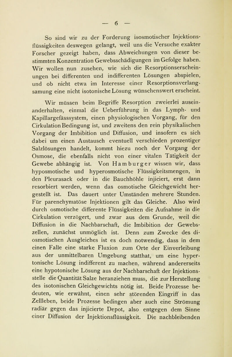 So sind wir zu der Forderung isosmotischer Injektions- flüssigkeiten deswegen gelangt, weil uns die Versuche exakter Forscher gezeigt haben, dass Abweichungen von dieser be- stimmten Konzentration Gewebsschädigungen im Gefolge haben. Wir wollen nun zusehen, wie sich die Resorptionserschein- ungen bei differenten und indifferenten Lösungen abspielen, und ob nicht etwa im Interesse einer Resorptionsverlang- samung eine nicht isotonische Lösung wünschenswert erscheint. Wir müssen beim Begriffe Resorption zweierlei ausein- anderhalten, einmal die Ueberführung in das Lymph- und Kapillargefässsystem, einen physiologischen Vorgang, für den Cirkulation Bedingung ist, und zweitens den rein physikalischen Vorgang der Imbibition und Diffusion, und insofern es sich dabei um einen Austausch eventuell verschieden prozentiger Salzlösungen handelt, kommt hiezu noch der Vorgang der Osmose, die ebenfalls nicht von einer vitalen Tätigkeit der Gewebe abhängig ist. Von Hamburger wissen wir, dass hyposmotische und hyperosmotische Flüssigkeitsmengen, in den Pleurasack oder in die Bauchhöhle injiciert, erst dann resorbiert werden, wenn das osmotische Gleichgewicht her- gestellt ist. Das dauert unter Umständen mehrere Stunden. Für parenchymatöse Injektionen gilt das Gleiche. Also wird durch osmotische differente Flüssigkeiten die Aufnahme in die Cirkulation verzögert, und zwar aus dem Grunde, weil die Diffusion in die Nachbarschaft, die Imbibition der Gewebs- zellen, zunächst unmöglich ist. Denn zum Zwecke des di- osmotischen Ausgleiches ist es doch notwendig, dass in dem einen Falle eine starke Fluxion zum Orte der Einverleibung aus der unmittelbaren Umgebung statthat, um eine hyper- tonische Lösung indifferent zu machen, während andererseits eine hypotonische Lösung aus der Nachbarschaft der Injektions- stelle die Quantität Salze heranziehen muss, die zur Herstellung des isotonischen Gleichgewichts nötig ist. Beide Prozesse be- deuten, wie erwähnt, einen sehr störenden Eingriff in das Zellleben, beide Prozesse bedingen aber auch eine Strömung radiär gegen das injicierte Depot, also entgegen dem Sinne einer Diffusion der Injektionsflüssigkeit. Die nachbleibenden