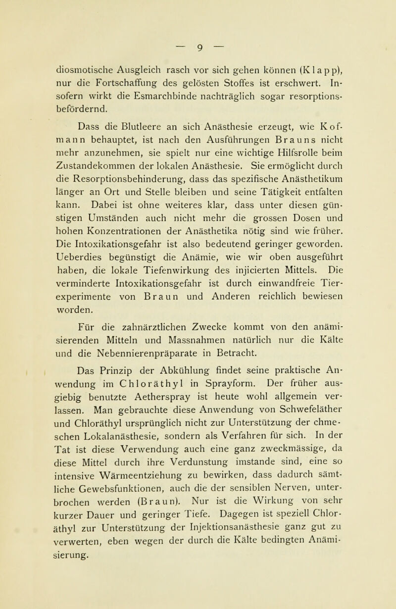 diosmotische Ausgleich rasch vor sich gehen können (Klapp), nur die Fortschaffung des gelösten Stoffes ist erschwert. In- sofern wirkt die Esmarchbinde nachträglich sogar resorptions- befördernd. Dass die Blutleere an sich Anästhesie erzeugt, wie Kof- mann behauptet, ist nach den Ausführungen Brauns nicht mehr anzunehmen, sie spielt nur eine wichtige Hilfsrolle beim Zustandekommen der lokalen Anästhesie. Sie ermöglicht durch die Resorptionsbehinderung, dass das spezifische Anästhetikum länger an Ort und Stelle bleiben und seine Tätigkeit entfalten kann. Dabei ist ohne weiteres klar, dass unter diesen gün- stigen Umständen auch nicht mehr die grossen Dosen und hohen Konzentrationen der Anästhetika nötig sind wie früher. Die Intoxikationsgefahr ist also bedeutend geringer geworden. Ueberdies begünstigt die Anämie, wie wir oben ausgeführt haben, die lokale Tiefenwirkung des injicierten Mittels. Die verminderte Intoxikationsgefahr ist durch einwandfreie Tier- experimente von Braun und Anderen reichlich bewiesen worden. Für die zahnärztlichen Zwecke kommt von den anämi- sierenden Mitteln und Massnahmen natürlich nur die Kälte und die Nebennierenpräparate in Betracht. Das Prinzip der Abkühlung findet seine praktische An- wendung im Chloräthyl in Sprayform. Der früher aus- giebig benutzte Aetherspray ist heute wohl allgemein ver- lassen. Man gebrauchte diese Anwendung von Schwefeläther und Chloräthyl ursprünglich nicht zur Unterstützung der chme- schen Lokalanästhesie, sondern als Verfahren für sich. In der Tat ist diese Verwendung auch eine ganz zweckmässige, da diese Mittel durch ihre Verdunstung imstande sind, eine so intensive Wärmeentziehung zu bewirken, dass dadurch sämt- liche Gewebsfunktionen, auch die der sensiblen Nerven, unter- brochen werden (Braun). Nur ist die Wirkung von sehr kurzer Dauer und geringer Tiefe. Dagegen ist speziell Chlor- äthyl zur Unterstützung der Injektionsanästhesie ganz gut zu verwerten, eben wegen der durch die Kälte bedingten Anämi- sierung.