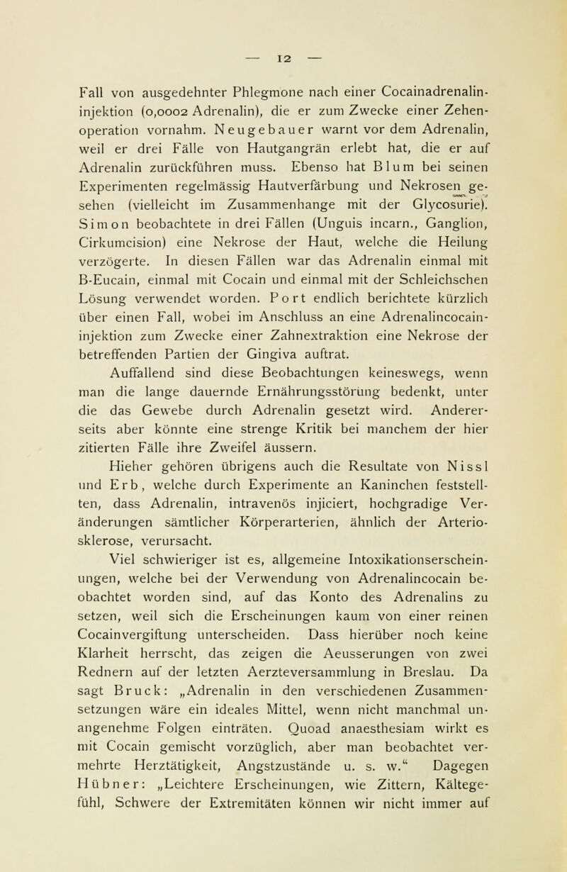 Fall von ausgedehnter Phlegmone nach einer Cocainadrenalin- injektion (0,0002 Adrenalin), die er zum Zwecke einer Zehen- operation vornahm. Neu gebauer warnt vor dem Adrenalin, weil er drei Fälle von Hautgangrän erlebt hat, die er auf Adrenalin zurückführen muss. Ebenso hat Blum bei seinen Experimenten regelmässig Hautverfärbung und Nekrosen ge- sehen (vielleicht im Zusammenhange mit der Glycosurie). Simon beobachtete in drei Fällen (Unguis incarn., Ganglion, Cirkumcision) eine Nekrose der Haut, welche die Heilung verzögerte. In diesen Fällen war das Adrenalin einmal mit B-Eucain, einmal mit Cocain und einmal mit der Schleichschen Lösung verwendet worden. Port endlich berichtete kürzlich über einen Fall, wobei im Anschluss an eine Adrenalincocain- injektion zum Zwecke einer Zahnextraktion eine Nekrose der betreffenden Partien der Gingiva auftrat. Auffallend sind diese Beobachtungen keineswegs, wenn man die lange dauernde Ernährungsstörung bedenkt, unter die das Gewebe durch Adrenalin gesetzt wird. Anderer- seits aber könnte eine strenge Kritik bei manchem der hier zitierten Fälle ihre Zweifel äussern. Hieher gehören übrigens auch die Resultate von Nissl und Erb, welche durch Experimente an Kaninchen feststell- ten, dass Adrenalin, intravenös injiciert, hochgradige Ver- änderungen sämtlicher Körperarterien, ähnlich der Arterio- sklerose, verursacht. Viel schwieriger ist es, allgemeine Intoxikationserschein- ungen, welche bei der Verwendung von Adrenalincocain be- obachtet worden sind, auf das Konto des Adrenalins zu setzen, weil sich die Erscheinungen kaum von einer reinen Cocainvergiftung unterscheiden. Dass hierüber noch keine Klarheit herrscht, das zeigen die Aeusserungen von zwei Rednern auf der letzten Aerzteversammlung in Breslau. Da sagt Brück: „Adrenalin in den verschiedenen Zusammen- setzungen wäre ein ideales Mittel, wenn nicht manchmal un- angenehme Folgen einträten. Quoad anaesthesiam wirkt es mit Cocain gemischt vorzüglich, aber man beobachtet ver- mehrte Herztätigkeit, Angstzustände u. s. w. Dagegen Hübner: „Leichtere Erscheinungen, wie Zittern, Kältege- fühl, Schwere der Extremitäten können wir nicht immer auf