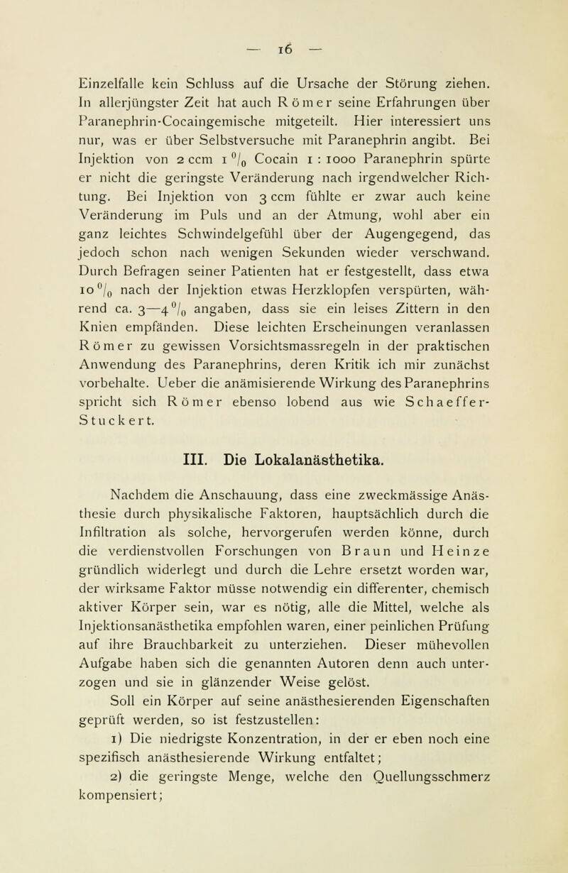 Einzelfalle kein Schluss auf die Ursache der Störung ziehen. In allerjüngster Zeit hat auch Römer seine Erfahrungen über Paranephrin-Cocaingemische mitgeteilt. Hier interessiert uns nur, was er über Selbstversuche mit Paranephrin angibt. Bei Injektion von 2 ccm 1 °/0 Cocain 1 : 1000 Paranephrin spürte er nicht die geringste Veränderung nach irgendwelcher Rich- tung. Bei Injektion von 3 ccm fühlte er zwar auch keine Veränderung im Puls und an der Atmung, wohl aber ein ganz leichtes Schwindelgefühl über der Augengegend, das jedoch schon nach wenigen Sekunden wieder verschwand. Durch Befragen seiner Patienten hat er festgestellt, dass etwa io°/0 nach der Injektion etwas Herzklopfen verspürten, wäh- rend ca. 3—4°/0 angaben, dass sie ein leises Zittern in den Knien empfänden. Diese leichten Erscheinungen veranlassen Römer zu gewissen Vorsichtsmassregeln in der praktischen Anwendung des Paranephrins, deren Kritik ich mir zunächst vorbehalte. Ueber die anämisierende Wirkung des Paranephrins spricht sich Römer ebenso lobend aus wie Schaeffer- Stuckert. III. Die Lokalanästhetika. Nachdem die Anschauung, dass eine zweckmässige Anäs- thesie durch physikalische Faktoren, hauptsächlich durch die Infiltration als solche, hervorgerufen werden könne, durch die verdienstvollen Forschungen von Braun und Heinze gründlich widerlegt und durch die Lehre ersetzt worden war, der wirksame Faktor müsse notwendig ein differenter, chemisch aktiver Körper sein, war es nötig, alle die Mittel, welche als Injektionsanästhetika empfohlen waren, einer peinlichen Prüfung auf ihre Brauchbarkeit zu unterziehen. Dieser mühevollen Aufgabe haben sich die genannten Autoren denn auch unter- zogen und sie in glänzender Weise gelöst. Soll ein Körper auf seine anästhesierenden Eigenschaften geprüft werden, so ist festzustellen: 1) Die niedrigste Konzentration, in der er eben noch eine spezifisch anästhesierende Wirkung entfaltet; 2) die geringste Menge, welche den Quellungsschmerz kompensiert;