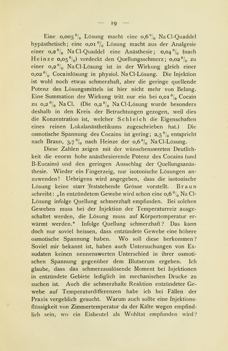 Eine 0,005 °/0 Lösung macht eine 0,6 °/0 NaCI-Quaddel hypästhetisch; eine 0,01% Lösung macht aus der Analgesie einer 0,2/„ Na Cl-Quaddel eine Anästhesie; 0,04°/0 (nach Heinze 0,05°/0) verdeckt den Quellungsschmerz; 0,02°/0 zu einer 0,2 n/0 NaCl-Lösung ist in der Wirkung gleich einer 0,02°/0 Cocainlösung in physiol. NaCl-Lösung. Die Injektion ist wohl noch etwas schmerzhaft, aber die geringe quellende Potenz des Lösungsmittels ist hier nicht mehr von Belang. Eine Summation der Wirkung tritt nur ein bei 0,01 °/0 Cocain zu 0,2 °/„ NaCl. (Die 0,2 °/0 NaCl-Lösung wurde besonders deshalb in den Kreis der Betrachtungen gezogen, weil dies die Konzentration ist, welcher Schleich die Eigenschaften eines reinen Lokalanästhetikums zugeschrieben hat.) Die osmotische Spannung des Cocains ist gering; 2,5°/0 entspricht nach Braun, 3,7 °/0 nach Heinze der 0,6°/0 NaCl-Lösung. Diese Zahlen zeigen mit der wünschenswerten Deutlich- keit die enorm hohe anästhesierende Potenz des Cocains (und B-Eucains) und den geringen Ausschlag der Quellungsanäs- thesie. Wieder ein Fingerzeig, nur isotonische Lösungen an- zuwenden! Uebrigens wird angegeben, dass die isotonische Lösung keine starr [feststehende Grösse vorstellt. Braun schreibt: „In entzündetem Gewebe wird schon eine 0,6°/0 Na Cl- Lösung infolge Quellung schmerzhaft empfunden. Bei solchen Geweben muss bei der Injektion der Temperaturreiz ausge- schaltet werden, die Lösung muss auf Körpertemperatur er- wärmt werden. Infolge Quellung schmerzhaft? Das kann doch nur soviel heissen, dass entzündete Gewebe eine höhere osmotische Spannung haben. Wo soll diese herkommen? Soviel mir bekannt ist, haben auch Untersuchungen von Ex- sudaten keinen nennenswerten Unterschied in ihrer osmoti- schen Spannung gegenüber dem Blutserum ergeben. Ich glaube, dass das schmerzauslösende Moment bei Injektionen in entzündete Gebiete lediglich im mechanischen Drucke zu suchen ist. Auch die schmerzhafte Reaktion entzündeter Ge- webe auf Temperaturdifferenzen habe ich bei Fällen der Praxis vergeblich gesucht. Warum auch sollte eine Injektions- flüssigkeit von Zimmertemperatur da der Kälte wegen empfind- lich sein, wo ein Eisbeutel als Wohltat empfunden wird?