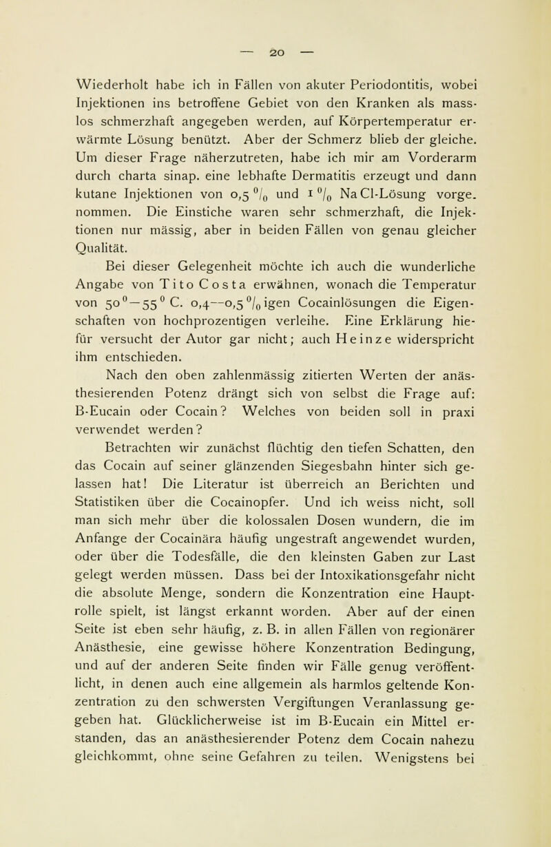 Wiederholt habe ich in Fällen von akuter Periodontitis, wobei Injektionen ins betroffene Gebiet von den Kranken als mass- los schmerzhaft angegeben werden, auf Körpertemperatur er- wärmte Lösung benützt. Aber der Schmerz blieb der gleiche. Um dieser Frage näherzutreten, habe ich mir am Vorderarm durch charta sinap. eine lebhafte Dermatitis erzeugt und dann kutane Injektionen von 0,5 °/0 und 1 °/0 NaCl-Lösung vorge. nommen. Die Einstiche waren sehr schmerzhaft, die Injek- tionen nur massig, aber in beiden Fällen von genau gleicher Qualität. Bei dieser Gelegenheit möchte ich auch die wunderliche Angabe von Tito Costa erwähnen, wonach die Temperatur von 500 — 550 C. 0,4—o,5°/0igen Cocainiösungen die Eigen- schaften von hochprozentigen verleihe. Eine Erklärung hie- für versucht der Autor gar nicht; auch H e in z e widerspricht ihm entschieden. Nach den oben zahlenmässig zitierten Werten der anäs- thesierenden Potenz drängt sich von selbst die Frage auf: B-Eucain oder Cocain ? Welches von beiden soll in praxi verwendet werden? Betrachten wir zunächst flüchtig den tiefen Schatten, den das Cocain auf seiner glänzenden Siegesbahn hinter sich ge- lassen hat! Die Literatur ist überreich an Berichten und Statistiken über die Cocainopfer. Und ich weiss nicht, soll man sich mehr über die kolossalen Dosen wundern, die im Anfange der Cocainära häufig ungestraft angewendet wurden, oder über die Todesfälle, die den kleinsten Gaben zur Last gelegt werden müssen. Dass bei der Intoxikationsgefahr nicht die absolute Menge, sondern die Konzentration eine Haupt- rolle spielt, ist längst erkannt worden. Aber auf der einen Seite ist eben sehr häufig, z. B. in allen Fällen von regionärer Anästhesie, eine gewisse höhere Konzentration Bedingung, und auf der anderen Seite finden wir Fälle genug veröffent- licht, in denen auch eine allgemein als harmlos geltende Kon- zentration zu den schwersten Vergiftungen Veranlassung ge- geben hat. Glücklicherweise ist im B-Eucain ein Mittel er- standen, das an anästhesierender Potenz dem Cocain nahezu gleichkommt, ohne seine Gefahren zu teilen. Wenigstens bei